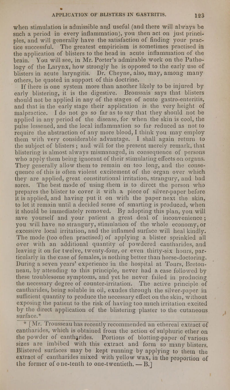 when stimulation is admissible and useful (and there will always be such a period in every inflammation), you then act on just princi- ples, and will generally have the satisfaction of finding your prac- tice successful. The greatest empiricism is sometimes practised in the application of blisters to the head in acute inflammation of the brain. You will see, in Mr. Porter's admirable work on the Patho- logy of the Larynx, how strongly he is opposed to the early use of blisters in acute laryngitis. Dr. Cheyne, also, may, among many others, be quoted in support of this doctrine. If there is one system more than another likely to be injured by early blistering, it is the digestive. Broussais says that blisters should not be applied in any of the stages of acute gastro-enteritis, and that in the early stage their application is the very height of malpractice. I do not go so far as to say that they should not be applied in any period of the disease, for when the skin is cool, the pulse lessened, and the local inflammation so far reduced as not to require the abstraction of any more blood, I think you may employ them with very considerable advantage. I shall again return to the subject of blisters; and will for the present merely remark, that blistering is almost always mismanaged, in consequence of persons who apply them being ignorant of their stimulating effects on organs. They generally allow them to remain on too long, and the conse- quence of this is often violent excitement of the organ over which they are applied, great constitutional irritation, strangury, and bad sores. The best mode of using them is to direct the person who prepares the blister to cover it with a piece of silver-paper before it is applied, and having put it on with the paper next the skin, to let it remain until a decided sense of smarting is produced, when it should be immediately removed. By adopting this plan, you will save yourself and your patient a great deal of inconvenience ; you will have no strangury, stimulation of the whole economy, or excessive local irritation, and the inflamed surface will heal kindly. The mode (too often practised) of applying a blister sprinkled all over with an additional quantity of powdered cantharides, and leaving it on for twelve, twenty-four, or even thirty-six hours, par- ticularly in the case of females, is nothing better than horse-doctoring. During a seven years' experience in the hospital at Tours, Breton- neau, by attending to this principle, never had a case followed by these troublesome symptoms, and yet he never failed in producing the necessary degree of counter-irritation. The active principle of cantharides, being soluble in oil, exudes through the silver-paper in sufficient quantity to produce the necessary effect on the skin, without exposing the patient to the risk of having too much irritation excited by the direct application of the blistering plaster to the cutaneous surface.* * [Mr. Trousseau has recently recommended an ethereal extract of cantharides, which is obtained from the action of sulphuric ether on the powder of cantharides. Portions of blotting-paper of various sizes are imbibed with this extract and form so many blisters. Blistered surfaces may be kept running by applying to them the extract of cantharides mixed with yellow wax, in the proportion of the former of one-tenth to one-twentieth. — B.J