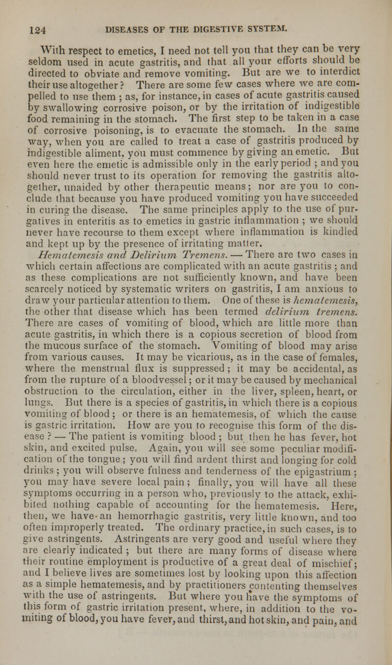 With respect to emetics, I need not tell you that they can be very seldom used in acute gastritis, and that all your efforts should be directed to obviate and remove vomiting. But are we to interdict their use altogether? There are some few cases where we are com- pelled to use them ; as, for instance, in cases of acute gastritis caused by swallowing corrosive poison, or by the irritation of indigestible food remaining in the stomach. The first step to be taken in a case of corrosive poisoning, is to evacuate the stomach. In the same way, when you are called to treat a case of gastritis produced by indigestible aliment, you must commence by giving an emetic. But even here the emetic is admissible only in the early period ; and you should never trust to its operation for removing the gastritis alto- gether, unaided by other therapeutic means; nor are you to con- clude that because you have produced vomiting you have succeeded in curing the disease. The same principles apply to the use of pur- gatives in enteritis as to emetics in gastric inflammation ; we should never have recourse to them except where inflammation is kindled and kept up by the presence of irritating matter. Hematemesis and Delirium Tremens. — There are two cases in which certain affections are complicated with an acute gastritis ; and as these complications are not sufficiently known, and have been scarcely noticed by systematic writers on gastritis, I am anxious to draw your particular attention to them. One of these is hematemesis, the other that disease which has been termed delirium tremens. There are cases of vomiting of blood, which are little more than acute gastritis, in which there is a copious secretion of blood from the mucous surface of the stomach. Vomiting of blood may arise from various causes. It may be vicarious, as in the case of females, where the menstrual flux is suppressed ; it may be accidental, as from the rupture of a bloodvessel; or it may be caused by mechanical obstruction to the circulation, either in the liver, spleen, heart, or lungs. But there is a species of gastritis, in which there is a copious vomiting of blood; or there is an hematemesis, of which the cause is gastric irritation. Plow are you to recognise this form of the dis- ease ? — The patient is vomiting blood ; but then he has fever, hot skin, and excited pulse, Again, you will see some peculiar modifi- cation of the tongue; you will find ardent thirst and longing for cold drinks; you will observe fulness and tenderness of the epigastrium; you may have severe local pain; finally, you will have all these symptoms occurring in a person who, previously to the attack, exhi- bited nothing capable of accounting for the hematemesis. Here, then, we have-an hemorrhagic gastritis, very little known, and too often improperly treated. The ordinary practice, in such cases, is to give astringents. Astringents are very good and useful where they are clearly indicated ; but there are many forms of disease where their routine employment is productive of a great deal of mischief; and I believe lives are sometimes lost by looking upon this affection as a simple hematemesis, and by practitioners contenting themselves with the use of astringents. But where you liave the symptoms of this form of gastric irritation present, where, in addition to the vo- miting of blood, you have fever, and thirst, and hot skin, and pain, and