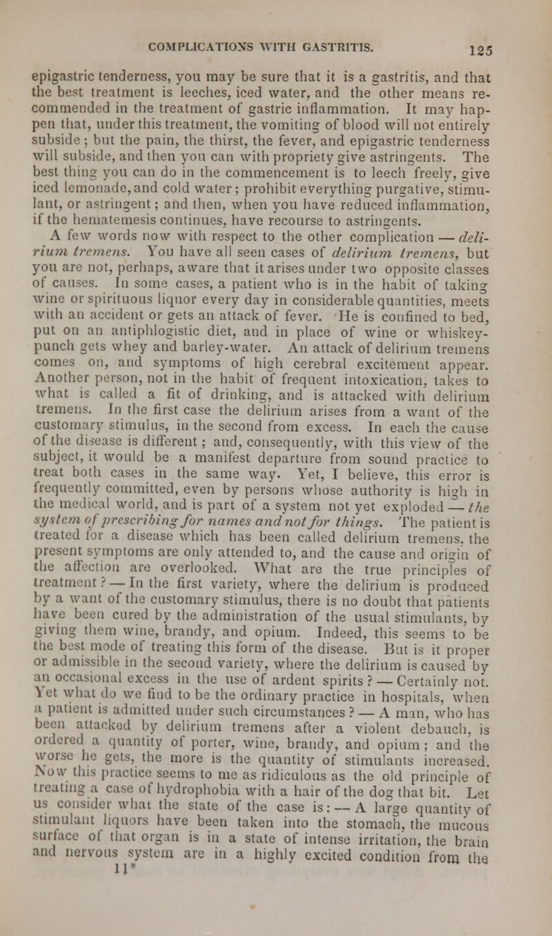 epigastric tenderness, you may be sure that it is a gastritis, and that the best treatment is leeches, iced water, and the other means re- commended in the treatment of gastric inflammation. It may hap- pen that, under this treatment, the vomiting of blood will not entirely subside; but the pain, the thirst, the fever, and epigastric tenderness will subside, and then you can with propriety give astringents. The best thing you can do in the commencement is to leech freely, give iced lemonade, and cold water ; prohibit everything purgative, stimu- lant, or astringent; and then, when you have reduced inflammation, if the hematemesis continues, have recourse to astringents. A (e\v words now with respect to the other complication — deli- rium tremens. You have all seen cases of delirium tremens, but you are not, perhaps, aware that it arises under two opposite classes of causes. In some cases, a patient who is in the habit of taking wine or spirituous liquor every day in considerable quantities, meets with an accident or gets an attack of fever. He is confined to bed, put on an antiphlogistic diet, and in place of wine or whiskey- punch gets whey and barley-water. An attack of delirium tremens comes on, and symptoms of high cerebral excitement appear. Another person, not in the habit of frequent intoxication, takes to what is called a fit of drinking, and is attacked with delirium tremens. In the first case the delirium arises from a want of the customary stimulus, in the second from excess. In each the cause of the disease is different; and, consequently, with this view of the subject, it would be a manifest departure from sound practice to treat both cases in the same way. Yet, I believe, this error is frequently committed, even by persons whose authority is high in the medical world, and is part of a system not yet exploded — the system of prescribing for names andnotfor things. The patient is treated lor a disease which has been called delirium tremens, the present symptoms are only attended to, and the cause and origin of the affection are overlooked. What are the true principles of treatment ? —In the first variety, where the delirium is produced by a want of the customary stimulus, there is no doubt that patients have been cured by the administration of the usual stimulants, by giving them wine, brandy, and opium. Indeed, this seems to be the best mode of treating this form of the disease. But is it proper or admissible in the second variety, where the delirium is caused by an occasional excess in the use of ardent spirits ? — Certainly not. Yet what do we find to be the ordinary practice in hospitals, when a patient is admitted under such circumstances ? — A man, who has been attacked by delirium tremens after a violent debauch, is ordered a quantity of porter, wine, brandy, and opium; and the worse he gets, the more is the quantity of stimulants increased. bow tins practice seems to me as ridiculous as the old principle of treating a case of hydrophobia with a hair of the dog that bit. Let us consider what the state of the case is:--- A large quantity of stimulant liquors have been taken into the stomach, the mucous surface of that organ is in a state of intense irritation, the brain and nervous system are in a highly excited condition from the