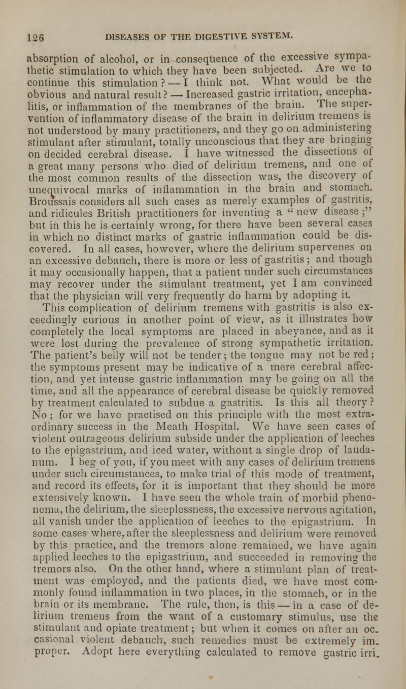 absorption of alcohol, or in consequence of the excessive sympa- thetic stimulation to which thev have been subjected. Are we to continue this stimulation ? — I think not. What would be the obvious and natural result? — Increased gastric irritation, encepha- litis, or inflammation of the membranes of the brain. The super- vention of inflammatory disease of the brain in delirium tremens is not understood by many practitioners, and they go on administering stimulant after stimulant, totally unconscious that they are bringing on decided cerebral disease. I have witnessed the dissections of a great many persons who died of delirium tremens, and one of the most common results of the dissection was, the discovery of unequivocal marks of inflammation in the brain and stomach. Broussais considers all such cases as merely examples of gastritis, and ridicules British practitioners for inventing a  new disease ; but in this he is certainly wrong, for there have been several cases in which no distinct marks of gastric inflammation could be dis- covered. In all cases, however, where the delirium supervenes on an excessive debauch, there is more or less of gastritis; and though it may occasionally happen, that a patient under such circumstances may recover under the stimulant treatment, yet I am convinced that the physician will very frequently do harm by adopting it. This complication of delirium tremens with gastritis is also ex- ceedingly curious in another point of view, as it illustrates how completely the local symptoms are placed in abeyance, and as it were lost during the prevalence of strong sympathetic irritation. The patient's belly will not be tender; the tongue may not be red; the symptoms present may be indicative of a mere cerebral affec- tion, and yet intense gastric inflammation may be going on all the time, and all the appearance of cerebral disease be quickly removed by treatment calculated to subdue a gastritis. Is this all theory ? No; for we have practised on this principle with the most extra, ordinary success in the Meath Hospital. We have seen cases of violent outrageous delirium subside under the application of leeches to the epigastrium, and iced water, without a single drop of lauda- num. I beg of you, if you meet with any cases of delirium tremens under such circumstances, to make trial of this mode of treatment, and record its effects, for it is important that they should be more extensively known. I have seen the whole train of morbid pheno- nema, the delirium, the sleeplessness, the excessive nervous agitation, all vanish under the application of leeches to the epigastrium. In some cases where, after the sleeplessness and delirium were removed by this practice, and the tremors alone remained, we have again applied leeches to the epigastrium, and succeeded in removing the tremors also. On the other hand, where a stimulant plan of treat- ment was employed, and the patients died, we have most com- monly found inflammation in two places, in the stomach, or in the brain or its membrane. The rule, then, is this — in a case of de- lirium tremens from the want of a customary stimulus, use the stimulant and opiate treatment; but when it comes on after an oc. casional violent debauch, such remedies must be extremely im- proper. Adopt here everything calculated to remove gastric irri.