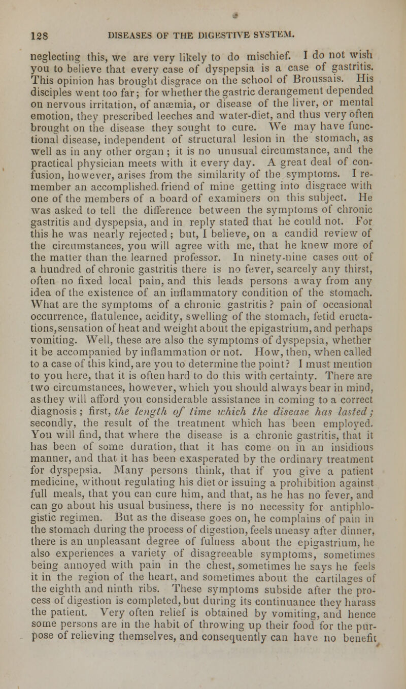 neglecting this, we are very likely to do mischief. I do not wish you to believe that every case of dyspepsia is a case of gastritis. This opinion has brought disgrace on the school of Broussais. His disciples went too far; for whether the gastric derangement depended on nervous irritation, of anaemia, or disease of the liver, or mental emotion, they prescribed leeches and water-diet, and thus very often brought on the disease they sought to cure. We may have func- tional disease, independent of structural lesion in the stomach, as well as in any other organ ; it is no unusual circumstance, and the practical physician meets with it every day. A great deal of con- fusion, however, arises from the similarity of the symptoms. I re- member an accomplished friend of mine getting into disgrace with one of the members of a board of examiners on this subject. He was asked to tell the difference between the symptoms of chronic gastritis and dyspepsia, and in reply stated that he could not. For this he was nearly rejected ; but, I believe, on a candid review of the circumstances, you will agree with me, that he knew more of the matter than the learned professor. In ninety-nine cases out of a hundred of chronic gastritis there is no fever, scarcely any thirst, often no fixed local pain, and this leads persons away from any idea of the existence of an inflammatory condition of the stomach. What are the symptoms of a chronic gastritis ? pain of occasional occurrence, flatulence, acidity, swelling of the stomach, fetid eructa- tions,sensation of heat and weight about the epigastrium, and perhaps vomiting. Well, these are also the symptoms of dyspepsia, whether it be accompanied by inflammation or not. How, then, when called to a case of this kind, are you to determine the point ? I must mention to you here, that it is often hard to do this with certainty. There are two circumstances, however, which you should always bear in mind, as they will afford you considerable assistance in coming to a correct diagnosis; first, the length of lime which the disease has lasted; secondly, the result of the treatment which has been employed. You will find, that where the disease is a chronic gastritis, that it has been of some duration, that it has come on in an insidious manner, and that it has been exasperated by the ordinary treatment for dyspepsia. Many persons think, that if you give a patient medicine, without regulating his diet or issuing a prohibition against full meals, that you can cure him, and that, as he has no fever, and can go about his usual business, there is no necessity for antiphlo- gistic regimen. But as the disease goes on, he complains of pain in the stomach during the process of digestion, feels uneasy after dinner, there is an unpleasant degree of fulness about the epigastrium, he also experiences a variety of disagreeable symptoms, sometimes being annoyed with pain in the chest, sometimes he says he feels it in the region of the heart, and sometimes about the cartilages of the eighth and ninth ribs. These symptoms subside after the pro- cess of digestion is completed, but during its continuance they harass the patient. Very often relief is obtained by vomiting, and hence some persons are in the habit of throwing up their food for the pur- pose of relieving themselves, and consequently can have no benefit