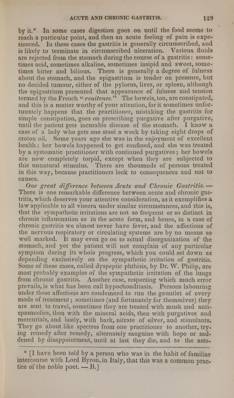 by it.* In some cases digestion goes on until the food seems to reach a particular point, and then an acute feeling of pain is expe- rienced. In these cases the gastritis is generally circumscribed, and is likely to terminate in circumscribed ulceration. Various fluids are rejected from the stomach during the course of a gastritis : some- times acid, sometimes alkaline, sometimes insipid and sweet, some- times bitter and bilious. There is generally a degree of fulness about the stomach, and the epigastrium is tender on pressure, but no decided tumour, either of the pylorus, liver, or spleen, although the epigastrium presented that appearance of fulness and tension termed by the French  renitence. The bowels, too, are constipated, and this is a matter worthy of your attention, for it sometimes unfor- tunately happens that the practitioner, mistaking the gastritis for simple constipation, goes on prescribing purgative after purgative, until the patient gets incurable disease of the stomach. I know a case of a lady who gets one stool a week by taking eight drops of crolon oil. Some years ago she was in the enjoyment of excellent health ; her bowels happened to get confined, and she was treated by a systematic practitioner with continued purgatives; her bowels are now completely torpid, except when they are subjected to this unnatural stimulus. There are thousands of persons treated in this way, because practitioners look to consequences and not to causes. One great difference between Acute and Chronic Gastritis. — There is one remarkable difference between acute and chronic gas- tritis, which deserves your attentive consideration, as it exemplifies a law applicable to all viscera under similar circumstances, and this is, that the sympathetic irritations are not so frequent or so distinct in chronic inflammation as in the acute form, and hence, in a case of chronic gastritis we almost never have fever, and the affections of the nervous respiratory or circulating systems are by no means so well marked. It may even go on to actual disorganization of the stomach, and yet the patient will not complain of any particular symptom during its whole progress, which you could set down as depending exclusively on the sympathetic irritation of gastritis. Some of these cases, called dyspeptic phthisis, by Dr. W. Philip, are most probably examples of the sympathetic irritation of the lungs from chronic gastritis. Another case, respecting which much error prevails, is what has been call hypochondriasis. Persons labouring under these affections are condemned to run the gauntlet of every mode of treatment; sometimes (and fortunately for themselves) they are sent to travel, sometimes they are treated with musk and anti- spasmodics, then with the mineral acids, then with purgatives and mercurials, and lastly, with bark, nitrate of silver, and stimulants. They go about like spectres from one practitioner to another, try- ing remedy after remedy, alternately sanguine with hope or sad- dened by disappointment, until at last they die, and to the asto- * [I have been told by a person who was in the habit of familiar intercourse with Lord Byron,in Italy, that this was a common prac- tice of the noble poet. — J5.J