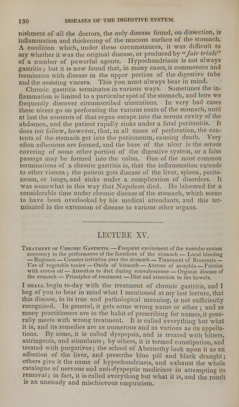 nishment of all the doctors, the only disease found, on dissection, is inflammation and thickening of the mucous surface of the stomach. A condition which, under these circumstances, it was difficult to say whether it was the original disease, or produced by fair trials of a number of powerful agents. Hypochondriasis is not always gastritis; but it is now found that, in many cases, it commences and terminates with disease in the upper portion of the digestive tube and the assisting viscera. This you must always bear in mind. Chronic gastritis terminates in various ways. Sometimes the in- flammation is limited to a particular spot of the stomach, and here we frequently discover circumscribed ulcerations. In very bad cases these ulcers go on perforating the various coats of the stomach, until at last the contents of that organ escape into the serous cavity of the abdomen, and the patient rapidly sinks under a fatal peritonitis. It does not follow, however, that, in all cases of perforation, the con- tents of the stomach get into the peritoneum, causing death. Very often adhesions are formed, and the base of the ulcer is the serous covering of some other portion of the digestive system, or a false passage may be formed into the colon. One of the most common terminations of a chronic gastritis is, that the inflammation extends to other viscera ; the patient gets disease of the liver, spleen, perito- neum, or lungs, and sinks under a complication of disorders. It was somewhat in this way that Napoleon died. He laboured for a considerable time under chronic disease of the stomach, which seems to have been overlooked by his medical attendants, and this ter- minated in the extension of disease to various other organs. LECTURE XV. Treatment of Chronic Gastritis. — Frequent excitement of the vascular system necessary to the performance of the functions of the stomach — Local bleeding — Regimen — (Jounter-irritation over the stomach — Treatment of Broussais — Use of vegetable tonics — Oxide of bismuth—Acetate of morphia Friction with croton oil — Attention to diet during convalescence — Organic disease of the stomach — Principles of treatment —Diet and attention to the bowels. I shall begin to-day with the treatment of chronic gastritis, and I beg of you to bear in mind what I mentioned at my last lecture, that this disease, in its true and pathological meaning, is not sufficiently recognised. In general, it gets some wrong name or other ; and as many practitioners are in the habit of prescribing for names, it gene- rally meets with wrong treatment. It is called everything but what it is, and its remedies are as numerous and as various as its appella- tions. By some, it is called dyspepsia, and is treated with bitters, astringents, and stimulants ; by others, it is termed constipation, and treated with purgatives; the school of Abernethy look upon it as an affection of the liver, and prescribe blue pill and black draught; others give it the name of hypochondriasis, and exhaust the whole catalogue of nervous and anti-dyspeptic medicines in attempting its removal; in fact, it is called everything but what it is, and the result is an unsteady and mischievous empiricism.
