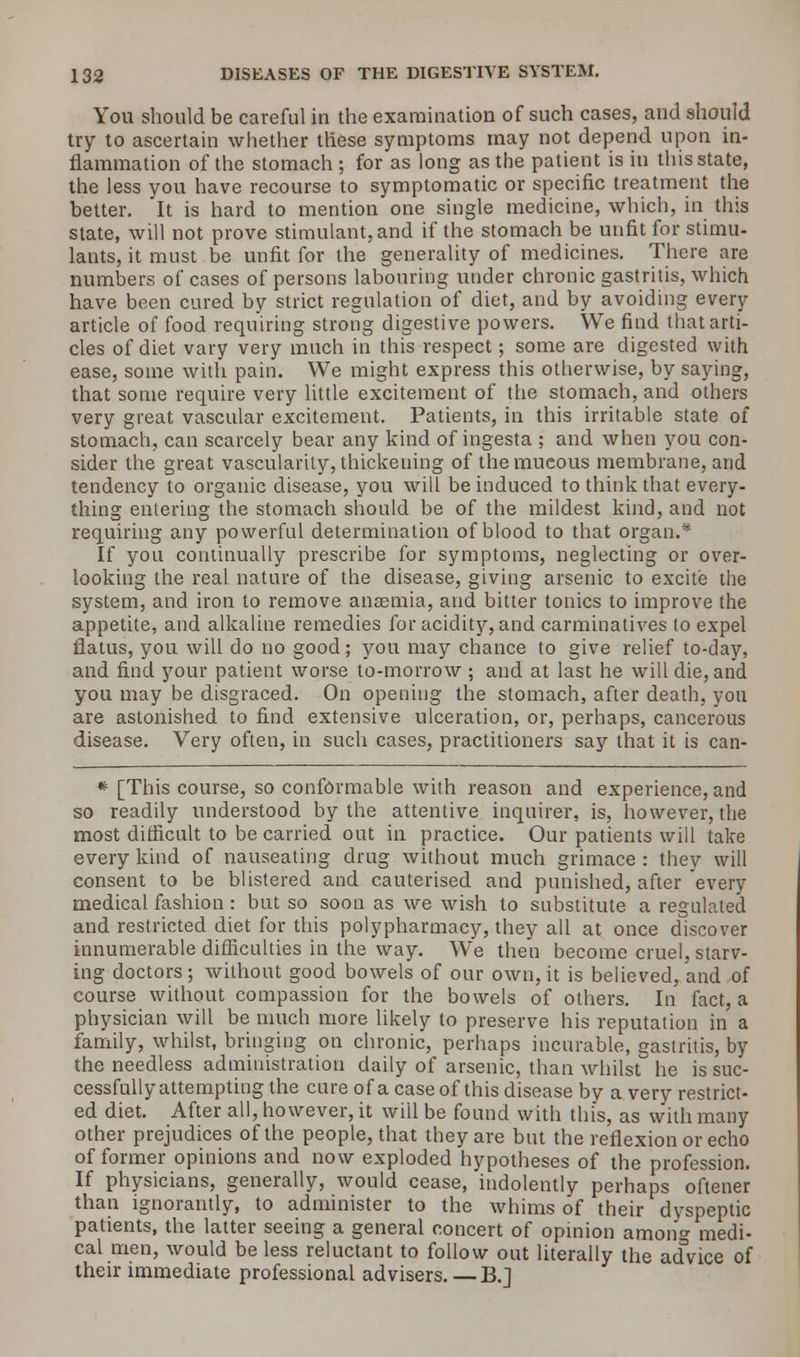 You should be careful in the examination of such cases, and should try to ascertain whether these symptoms may not depend upon in- flammation of the stomach ; for as long as the patient is in this state, the less you have recourse to symptomatic or specific treatment the better. It is hard to mention one single medicine, which, in this state, will not prove stimulant, and if the stomach be unfit for stimu- lants, it must be unfit for the generality of medicines. There are numbers of cases of persons labouring under chronic gastritis, which have been cured by strict regulation of diet, and by avoiding every article of food requiring strong digestive powers. We find that arti- cles of diet vary very much in this respect; some are digested with ease, some with pain. We might express this otherwise, by saying, that some require very little excitement of the stomach, and others very great vascular excitement. Patients, in this irritable state of stomach, can scarcely bear any kind of ingesta ; and when you con- sider the great vascularity, thickeuing of themueous membrane, and tendency to organic disease, you will be induced to think that every- thing entering the stomach should be of the mildest kind, and not requiring any powerful determination of blood to that organ.* If you continually prescribe for symptoms, neglecting or over- looking the real nature of the disease, giving arsenic to excite the system, and iron to remove anaemia, and bitter tonics to improve the appetite, and alkaline remedies for acidity, and carminatives to expel flatus, you will do no good; you may chance to give relief to-day, and find your patient worse to-morrow ; and at last he will die, and you may be disgraced. On opening the stomach, after death, yon are astonished to find extensive ulceration, or, perhaps, cancerous disease. Very often, in such cases, practitioners say that it is can- * [This course, so conformable with reason and experience, and so readily understood by the attentive inquirer, is, however, the most difficult to be carried out in practice. Our patients will take every kind of nauseating drug without much grimace : they will consent to be blistered and cauterised and punished, after every medical fashion : but so soon as we wish to substitute a regulated and restricted diet for this polypharmacy, they all at once discover innumerable difficulties in the way. We then become cruel, starv- ing doctors; without good bowels of our own, it is believed, and of course without compassion for the bowels of others. In fact, a physician will be much more likely to preserve his reputation in a family, whilst, bringing on chronic, perhaps incurable, gastritis, by the needless administration daily of arsenic, than whilst he is suc- cessfully attempting the cure of a case of this disease by a very restrict- ed diet. After all, however, it will be found with this, as with many other prejudices of the people, that they are but the reflexion or echo of former opinions and now exploded hypotheses of the profession. If physicians, generally, would cease, indolently perhaps oftener than ignorantly, to administer to the whims of their dyspeptic patients, the latter seeing a general concert of opinion among medi- cal men, would be less reluctant to follow out literally the acfvice of their immediate professional advisers. —B.]