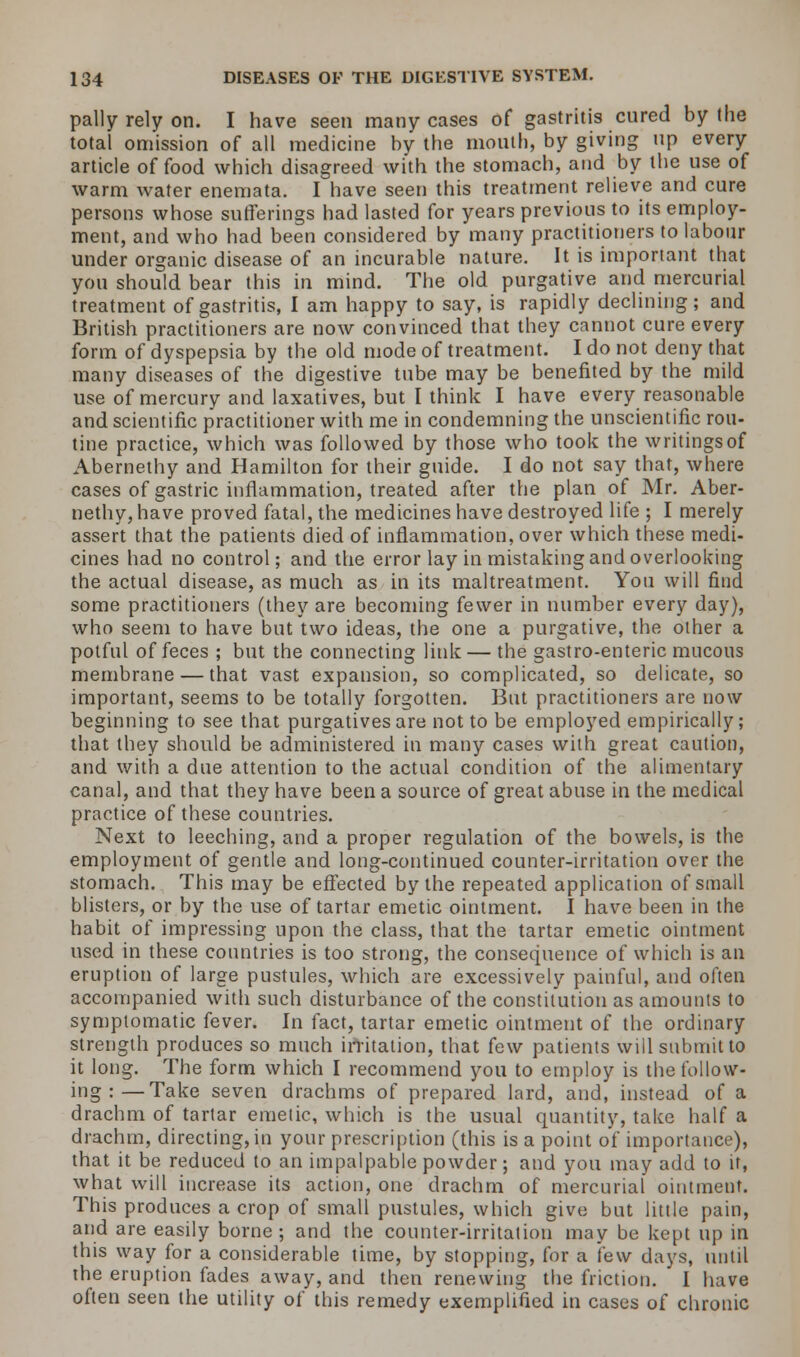 pally rely on. I have seen many cases of gastritis cured by the total omission of all medicine by the mouth, by giving up every article of food which disagreed with the stomach, and by the use of warm water enemata. I have seen this treatment relieve and cure persons whose sufferings had lasted for years previous to its employ- ment, and who had been considered by many practitioners to labour under organic disease of an incurable nature. It is important that you should bear this in mind. The old purgative and mercurial treatment of gastritis, I am happy to say, is rapidly declining; and British practitioners are now convinced that they cannot cure every form of dyspepsia by the old mode of treatment. I do not deny that many diseases of the digestive tube may be benefited by the mild use of mercury and laxatives, but I think I have every reasonable and scientific practitioner with me in condemning the unscientific rou- tine practice, which was followed by those who took the writings of Abernethy and Hamilton for their guide. I do not say that, where cases of gastric inflammation, treated after the plan of Mr. Aber- nethy, have proved fatal, the medicines have destroyed life ; I merely assert that the patients died of inflammation, over which these medi- cines had no control; and the error lay in mistaking and overlooking the actual disease, as much as in its maltreatment. You will find some practitioners (they are becoming fewer in number every day), who seem to have but two ideas, the one a purgative, the other a potful of feces ; but the connecting link — the gastro-enteric mucous membrane — that vast expansion, so complicated, so delicate, so important, seems to be totally forgotten. But practitioners are now beginning to see that purgatives are not to be employed empirically; that they should be administered in many cases with great caution, and with a due attention to the actual condition of the alimentary canal, and that they have been a source of great abuse in the medical practice of these countries. Next to leeching, and a proper regulation of the bowels, is the employment of gentle and long-continued counter-irritation over the stomach. This may be effected by the repeated application of small blisters, or by the use of tartar emetic ointment. I have been in the habit of impressing upon the class, that the tartar emetic ointment used in these countries is too strong, the consequence of which is an eruption of large pustules, which are excessively painful, and often accompanied with such disturbance of the constitution as amounts to symptomatic fever. In fact, tartar emetic ointment of the ordinary strength produces so much irritation, that few patients will submit to it long. The form which I recommend you to employ is the follow- ing :— Take seven drachms of prepared lard, and, instead of a drachm of tartar emetic, which is the usual quantity, take half a drachm, directing, in your prescription (this is a point of importance), that it be reduced to an impalpable powder; and you may add to it, what will increase its action, one drachm of mercurial ointment. This produces a crop of small pustules, which give but little pain, and are easily borne; and the counter-irritation may be kept up in this way for a considerable time, by stopping, for a few days, until the eruption fades away, and then renewing the friction. I have often seen the utility of this remedy exemplified in cases of chronic