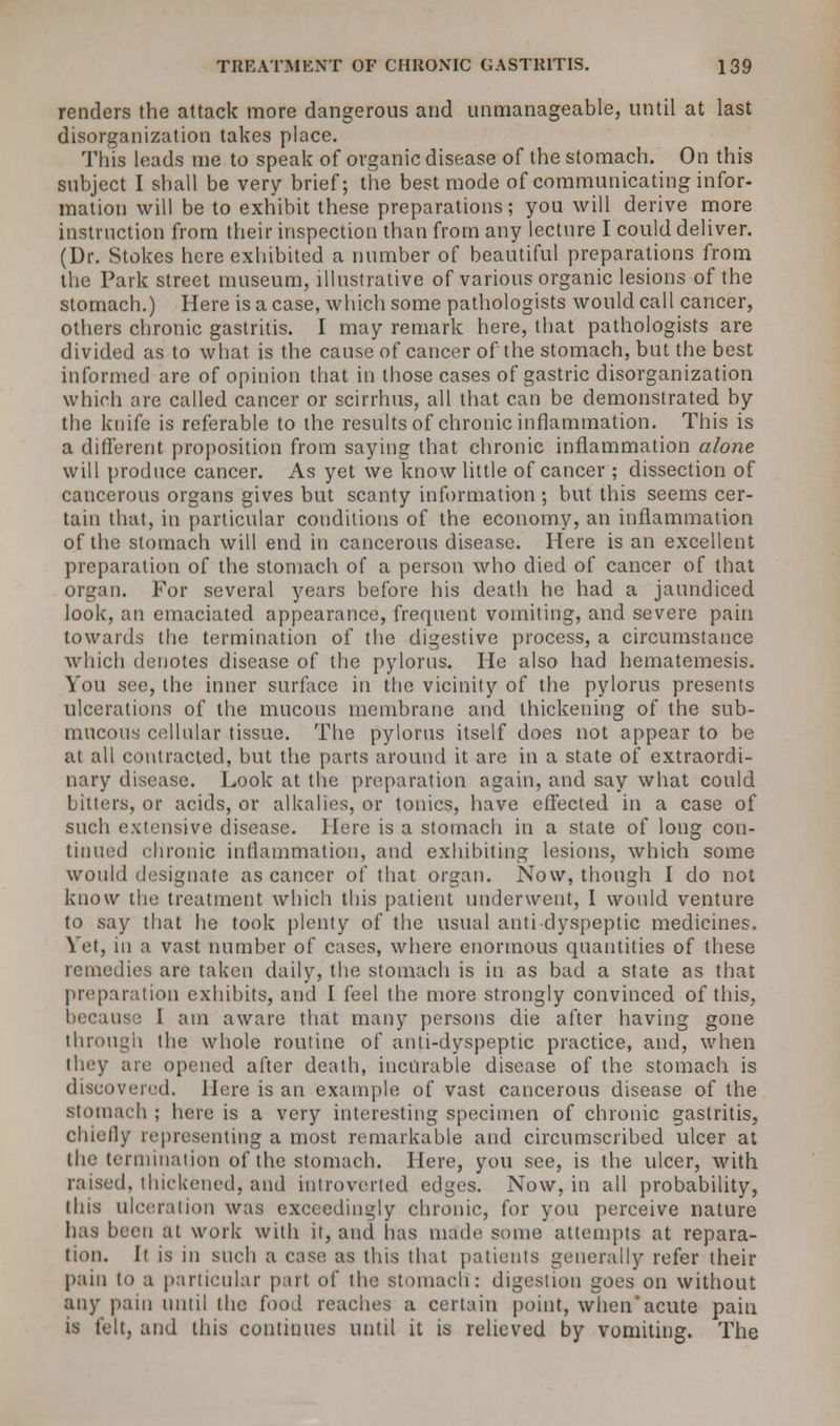 renders the attack more dangerous and unmanageable, until at last disorganization takes place. This leads me to speak of organic disease of the stomach. On this subject I shall be very brief; the best mode of communicating infor- mation will be to exhibit these preparations; you will derive more instruction from their inspection than from any lecture I could deliver. (Dr. Stokes here exhibited a number of beautiful preparations from the Park street museum, illustrative of various organic lesions of the stomach.) Here is a case, which some pathologists would call cancer, others chronic gastritis. I may remark here, that pathologists are divided as to what is the cause of cancer of the stomach, but the best informed are of opinion that in those cases of gastric disorganization which are called cancer or scirrhus, all that can be demonstrated by the knife is referable to the results of chronic inflammation. This is a different proposition from saying that chronic inflammation alone will produce cancer. As yet we know little of cancer ; dissection of cancerous organs gives but scanty information ; but this seems cer- tain that, in particular conditions of the economy, an inflammation of the stomach will end in cancerous disease. Here is an excellent preparation of the stomach of a person who died of cancer of that organ. For several years before his death he had a jaundiced look, an emaciated appearance, frequent vomiting, and severe pain towards the termination of the digestive process, a circumstance which denotes disease of the pylorus. He also had hematemesis. You sec, the inner surface in the vicinity of the pylorus presents ulcerations of the mucous membrane and thickening of the sub- mucous cellular tissue. The pylorus itself does not appear to be at all contracted, but the parts around it are in a state of extraordi- nary disease. Look at the preparation again, and say what could bitters, or acids, or alkalies, or tonics, have effected in a case of such extensive disease. Here is a stomach in a state of long con- tinued chronic inflammation, and exhibiting lesions, which some would designate as cancer of that organ. Now, though I do not know the treatment which this patient underwent, I would venture to say that he took plenty of the usual anti-dyspeptic medicines. Yet, in a vast number of cases, where enormous quantities of these remedies are taken daily, the stomach is in as bad a state as that preparation exhibits, and I feel the more strongly convinced of this, because I am aware that many persons die after having gone through the whole routine of anti-dyspeptic practice, and, when they are opened after death, incurable disease of the stomach is discovered. Here is an example of vast cancerous disease of the stomach ; here is a very interesting specimen of chronic gastritis, chiefly representing a most remarkable and circumscribed ulcer at the termination of the stomach. Here, you see, is the ulcer, with raised, thickened, and introverted edges. Now, in all probability, this ulceration was exceedingly chronic, for you perceive nature lias been at work with it, and lias made some attempts at repara- tion. It is in such a case, as this that patients generally refer their pain to a particular part of the .stomach: digestion goes on without any pain until the food reaches a certain point, when*acute pain is felt, and this continues until it is relieved by vomiting. The