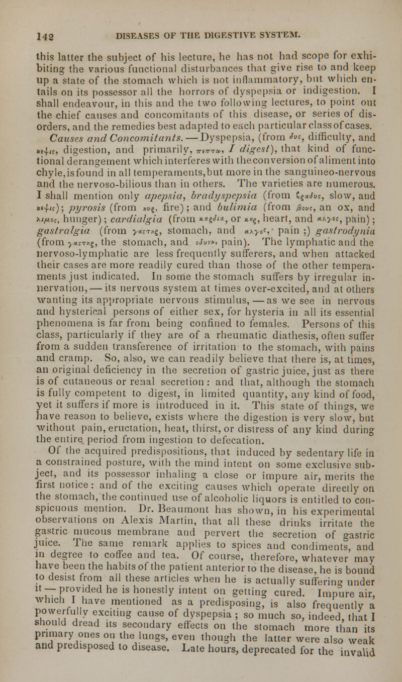 this latter the suhject of his lecture, he has not had scope for exhi- biting the various functional disturbances that give rise to and keep up a state of the stomach which is not inflammatory, but which en- tails on its possessor all the horrors of dyspepsia or indigestion. I shall endeavour, in this and the two following lectures, to point out the chief causes and concomitants of this disease, or series of dis- orders, and the remedies best adapted to each particular class of cases. Causes and Concomitants. — Dyspepsia, (from «toc, difficulty, and m^it, digestion, and primarily, nm, / digest), that kind of func- tional derangement which interferes with the conversion of aliment into chyle,is found in all temperaments,but more in the sanguineo-nervous and the nervoso-bilious than in others. The varieties are numerous. I shall mention only apepsia, bradyspepsia (from E^uc, slow, and *4'0j pyrosis (from »</§, fire); and bulimia (from 0<wc, an ox, and a/^coc, hunger); eardialgia (from **g^*, or x«g, heart, and *a>5?, pain); gastralgia (from >*ct»§, stomach, and ax^oV pain ;) gastrodynia (from >a?T«g, the stomach, and oSm», pain). The lymphatic and the nervoso-lymphatic are less frequently sufferers, and when attacked their cases are more readily cured than those of the other tempera- ments just indicated. In some the stomach suffers by irregular in- nervation,— its nervous system at times over-excited, and at others wanting its appropriate nervous stimulus,—as we see in nervous and hysterical persons of either sex, for hysteria in all its essential phenomena is far from being confined to females. Persons of this class, particularly if they are of a rheumatic diathesis, often suffer from a sudden transference of irritation to the stomach, with pains and cramp. So, also, we can readily believe that there is, at times, an original deficiency in the secretion of gastric juice, just as there is of cutaneous or renal secretion : and that, although the stomach is fully competent to digest, in limited quantity, any kind of food, yet it suffers if more is introduced in it. This state of things, we have reason to believe, exists where the digestion is very slow, but without pain, eructation, heat, thirst, or distress of any kind during the entire period from ingestion to defecation. Of the acquired predispositions, that induced by sedentary life in a constrained posture, with the mind intent on some exclusive sub- ject, and its possessor inhaling a close or impure air, merits the first notice: and of the exciting causes which operate directly on the stomach, the continued use of alcoholic liquors is entitled to con- spicuous mention. Dr. Beaumont has shown, in his experimental observations on Alexis Martin, that all these drinks irritate the gastric mucous membrane and pervert the secretion of gastric juice. The same remark applies to spices and condiments, and in degree to coffee and tea. Of course, therefore, whatever may have been the habits of the patient anterior to the disease, he is bound to desist from all these articles when he is actually suffering under it— provided he is honestly intent on getting cured. Impure air, which I have mentioned as a predisposing, is also frequently a powerfully exciting cause of dyspepsia ; so much so, indeed, that I should dread its secondary effects on the stomach more than its primary ones on the lungs, even though the latter were also weak and predisposed to disease. Late hours, deprecated for the invalid