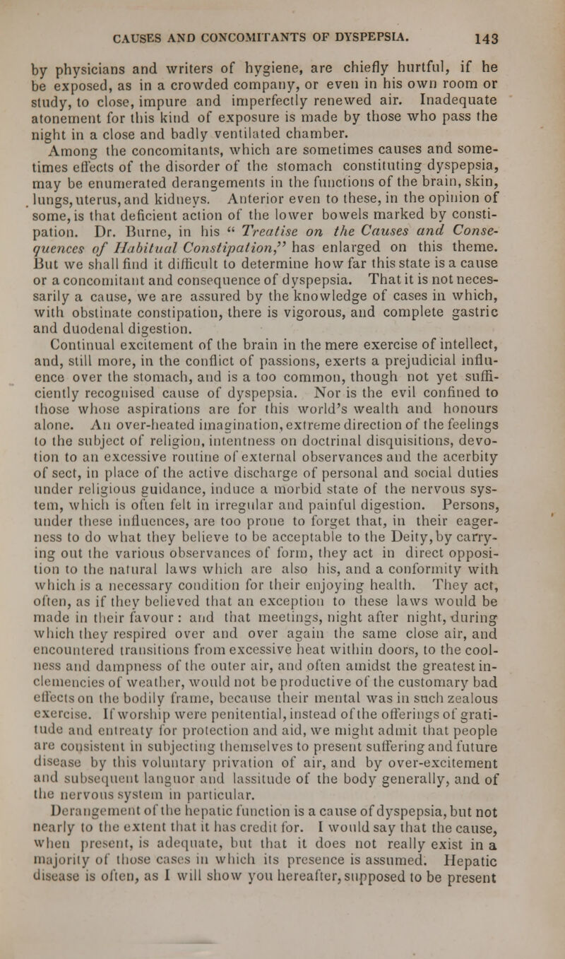 by physicians and writers of hygiene, are chiefly hurtful, if he be exposed, as in a crowded company, or even in his own room or study, to close, impure and imperfectly renewed air. Inadequate atonement for this kind of exposure is made by those who pass the night in a close and badly ventilated chamber. Among the concomitants, which are sometimes causes and some- times effects of the disorder of the stomach constituting dyspepsia, may be enumerated derangements in the functions of the brain, skin, lungs, uterus, and kidneys. Anterior even to these, in the opinion of some, is that deficient action of the lower bowels marked by consti- pation. Dr. Burne, in his  Treatise on the Causes and Conse- quence? of Habitual Constipation has enlarged on this theme. But we shall find it difficult to determine how far this state is a cause or a concomitant and consequence of dyspepsia. That it is not neces- sarily a cause, we are assured by the knowledge of cases in which, with obstinate constipation, there is vigorous, and complete gastric and duodenal digestion. Continual excitement of the brain in the mere exercise of intellect, and, still more, in the conflict of passions, exerts a prejudicial influ- ence over the stomach, and is a too common, though not yet suffi- ciently recognised cause of dyspepsia. Nor is the evil confined to those whose aspirations are for this world's wealth and honours alone. An over-heated imagination, extreme direction of the feelings to the subject of religion, intentness on doctrinal disquisitions, devo- tion to an excessive routine of external observances and the acerbity of sect, in place of the active discharge of personal and social duties under religious guidance, induce a morbid state of the nervous sys- tem, which is often felt in irregular and painful digestion. Persons, under these influences, are too prone to forget that, in their eager- ness to do what they believe to be acceptable to the Deity, by carry- ing out the various observances of form, tbey act in direct opposi- tion to the natural laws which are also his, and a conformity with which is a necessary condition for their enjoying health. They act, often, as if they believed that an exception to these laws would be made in their favour : and that meetings, night after night, during which they respired over and over again the same close air, and encountered transitions from excessive heat within doors, to the cool- ness and dampness of the outer air, and often amidst the greatest in- clemencies of weather, would not be productive of the customary bad effects on the bodily frame, because their mental was in such zealous exercise. If worship were penitential, instead of the offerings of grati- tude and entreaty lor protection and aid, we might admit that people are consistent in subjecting themselves to present suffering and future disease by this voluntary privation of air, and by over-excitement and subsequent languor and lassitude of the body generally, and of the nervous system in particular. Derangement of the hepatic function is a cause of dyspepsia, but not nearly to the extent that it has credit for. I would say that the cause, when present, is adequate, hut that it does not really exist in a majority of those cases in which its presence is assumed. Hepatic disease is often, as I will show you hereafter, supposed to be present