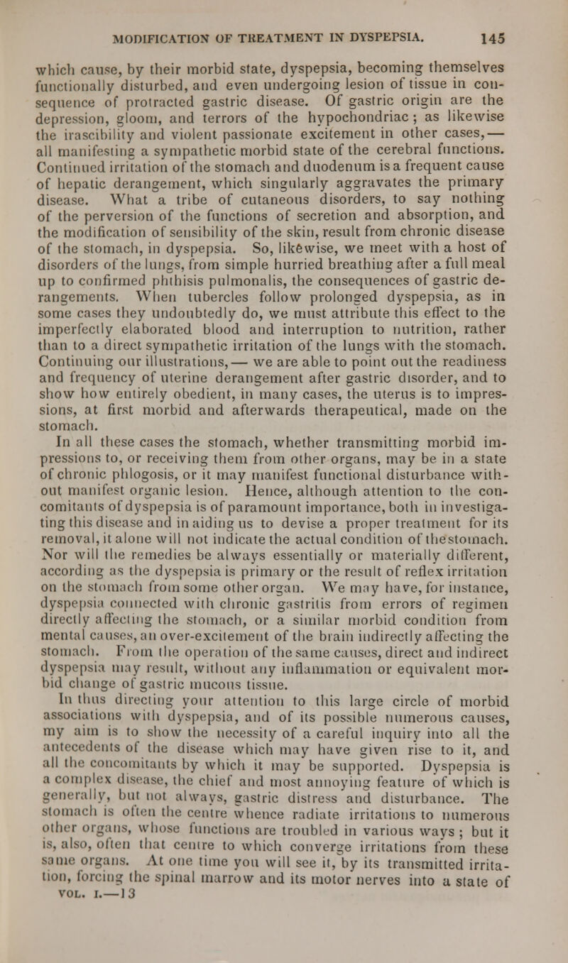 which cause, hy their morbid state, dyspepsia, becoming themselves functionally disturbed, and even undergoing lesion of tissue in con- sequence of protracted gastric disease. Of gastric origin are the depression, gloom, and terrors of the hypochondriac; as likewise the irascibility and violent passionate excitement in other cases,— all manifesting a sympathetic morbid state of the cerebral functions. Continued irritation of the stomach and duodenum is a frequent cause of hepatic derangement, which singularly aggravates the primary disease. What a tribe of cutaneous disorders, to say nothing of the perversion of the functions of secretion and absorption, and the modification of sensibility of the skin, result from chronic disease of the stomach, in dyspepsia. So, likewise, we meet with a host of disorders of the lungs, from simple hurried breathing after a full meal up to confirmed phthisis pulmonalis, the consequences of gastric de- rangements. When tubercles follow prolonged dyspepsia, as in some cases they undoubtedly do, we must attribute this effect to the imperfectly elaborated blood and interruption to nutrition, rather than to a direct sympathetic irritation of the lungs with the stomach. Continuing our illustrations,— we are able to point out the readiness and frequency of uterine derangement after gastric disorder, and to show how entirely obedient, in many cases, the uterus is to impres- sions, at first morbid and afterwards therapeutical, made on the stomach. In all these cases the stomach, whether transmitting morbid im- pressions to, or receiving them from other organs, may be in a state of chronic phlogosis, or it may manifest functional disturbance with- out manifest organic lesion. Hence, although attention to the con- comitants of dyspepsia is of paramount importance, both in investiga- ting this disease and in aiding us to devise a proper treatment for its removal, it alone will not indicate the actual condition of thestoinach. Nor will the remedies be always essentially or materially different, according as the dyspepsia is primary or the result of reflex irritation on the stomach from some other organ. We may have, for instance, dyspepsia connected with chronic gastritis from errors of regimen directly affecting the stomach, or a similar morbid condition from mental causes, an over-excitement of the brain indirectly affecting the stomach. From the operation of the same causes, direct and indirect dyspepsia may result, without any inflammation or equivalent mor- bid change of gastric mucous tissue. In thus directing your attention to this large circle of morbid associations with dyspepsia, and of its possible numerous causes, my aim is to show the necessity of a careful inquiry into all the antecedents of the disease which may have given rise to it, and all the concomitants by which it may be supported. Dyspepsia is a complex disease, the chief and most annoying feature of which is generally, but not always, gastric distress and disturbance. The stomach is often the centre whence radiate irritations to numerous Other organs, whose functions are troubled in various ways ; but it is, also, often that centre to which converge irritations from these same organs. At one time you will see it, by its transmitted irrita- tion, forcing the spinal marrow and its motor nerves into a state of vol. i.—13