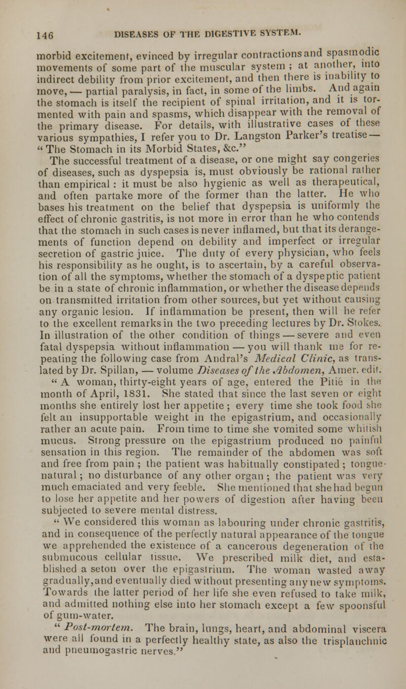 morbid excitement, evinced by irregular contractions and spasmodic movements of some part of the muscular system ; at another, into indirect debility from prior excitement, and then there is inability to move, — partial paralysis, in fact, in some of the limbs. And again the stomach is itself the recipient of spinal irritation, and it is tor- mented with pain and spasms, which disappear with the removal of the primary disease. For details, with illustrative cases of these various sympathies, I refer you to Dr. Langston Parker's treatise —  The Stomach in its Morbid States, &c. The successful treatment of a disease, or one might say congeries of diseases, such as dyspepsia is, must obviously be rational rather than empirical : it must be also hygienic as well as therapeutical, and often partake more of the former than the latter. He who bases his treatment on the belief that dyspepsia is uniformly the effect of chronic gastritis, is not more in error than he who contends that the stomach in such cases is never inflamed, but that its derange- ments of function depend on debility and imperfect or irregular secretion of gastric juice. The duty of every physician, who feels his responsibility as he ought, is to ascertain, by a careful observa- tion of all the symptoms, whether the stomach of a dyspeptic patient be in a state of chronic inflammation, or whether the disease depends on transmitted irritation from other sources, but yet without causing any organic lesion. If inflammation be present, then will he refer to the excellent remarks in the two preceding lectures by Dr. Stokes. In illustration of the other condition of things — severe and even fatal dyspepsia without inflammation — you will thank me for re- peating the following case from Andral's Medical Clinic, as trans- lated by Dr. Spillan, — volume Diseases of the Abdomen, Amer. edit.  A woman, thirty-eight years of age, entered the Pitie in the month of April, 1831. She stated that since the last seven or eight months she entirely lost her appetite; every time she took food she felt an insupportable weight in the epigastrium, and occasionally rather an acute pain. From time to time she vomited some whitish mucus. Strong pressure on the epigastrium produced no painful sensation in this region. The remainder of the abdomen was soft and free from pain ; the patient was habitually constipated; tongue- natural ; no disturbance of any other organ ; the patient was very much emaciated and very feeble. She mentioned that she had begun to lose her appetite and her powers of digestion after having been subjected to severe mental distress.  We considered this woman as labouring under chronic gastritis, and in consequence of the perfectly natural appearance of the tongue we apprehended the existence of a cancerous degeneration of the submucous cellular tissue. We prescribed milk diet, and esta- blished a seton over the epigastrium. The woman wasted away gradually,and eventually died without presenting any new symptoms. Towards the latter period of her life she even refused to take milk, and admitted nothing else into her stomach except a few spoonsful of gum-water.  Post-mortem. The brain, lungs, heart, and abdominal viscera were all found in a perfectly healthy state, as also the trisplanclmic and pneumogastric nerves.