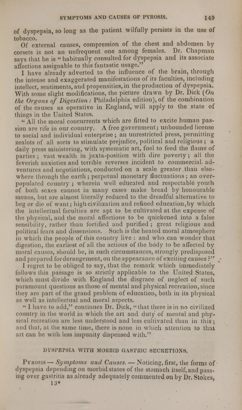 of dyspepsia, so long as the patient wilfully persists in the use of tobacco. Of external causes, compression of the chest and abdomen by corsets is not an unfrequent one among females. Dr. Chapman says that he is  habitually consulted for dyspepsia and its associate affections assignable to this fantastic usage. I have already adverted to the influence of the brain, through the intense and exaggerated manifestations of its faculties, including intellect, sentiments, and propensities, in the production of dyspepsia. With some slight modifications, the picture drawn by Dr. Dick {On the Organs of Digestion : Philadelphia edition), of the combination of the causes as operative in England, will apply to the state of things in the United States. All the moral concurrents which are fitted to excite human pas- sion are rife in our country. A free government; unbounded license to social and individual enterprise; an unrestricted press, permitting zealots of all sorts to stimulate prejudice, political and religious ; a daily press ministering, with systematic art, fuel to feed the flame of parties ; vast wealth in jnxta-position with dire poverty ; all the feverish anxieties and terrible reverses .incident to commercial, ad- ventures and negotiations, conducted on a scale greater .than else- where through the earth ; perpetual monetary fluctuations; an over- populated country ; wherein well educated and respectable youth of both sexes cannot in many cases make bread by honourable means, but are almost literally reduced to the dreadful alternative to beg or die of want; high civilization and refined education,by which the intellectual faculties are apt to be cultivated at the expense of the physical, and the moral affections to be quickened into a false sensibility, rather than fortified and purified; great religious and political tears and dissensions. Such is the heated moral atmosphere in which the people of this country live : and who.can wonder that digestion, the earliest of all the actions of the body to be affected by moral causes, should be, in such circumstances, strongly predisposed. and prepared for derangement, on the appearance of exciting causes ? I regret to be obliged to say, that the remark which immediately follows this passage is so strictly applicable to the United States, which must divide with England the disgrace of neglect of such paramount questions as those of mental and physical recreation, since ihey are part of the grand problem of education, both in its physical as well as intellectual and moral aspects.  I have to add, continues Dr. Dick, that there is in no civilized country in the world in which the art and duty of mental and phy- sical recreation are less understood and less cultivated than in this; ami that, at the same lime, there is none in which attention to that art can be with less impunity dispensed with. DYSPEPSIA WITH MORBID GASTRIC SECRETIONS. Pvitosis— Symptoms and Causes. — Noticing, first, the forms of dyspepsia depending on morbid states of the stomach itself, and pass- ing over gastritis as already adequately commented on by Dr. Stokes, 13*