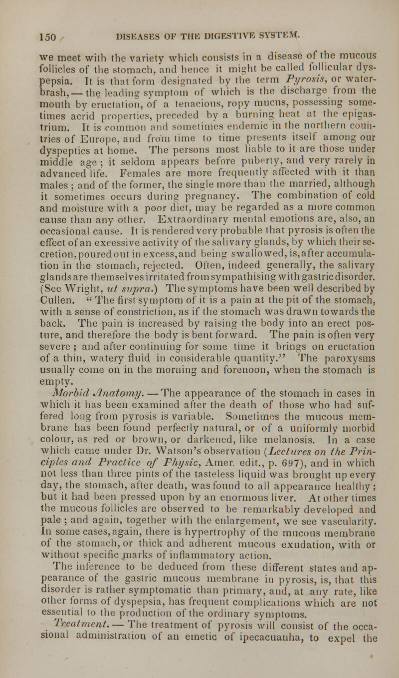 we meet with the variety which consists in a disease of the mucous follicles of the stomach, and hence it might be called follicular dys- pepsia. It is that form designated bv the term Pyrosis, or water- brash,— th§ leading symptom of which is the discharge from the mouth by eructation, of a tenacious, ropy mncus, possessing some- times acrid properties, preceded by a burning heat at the epigas- trium. It is common and sometimes endemic in the northern coun- tries of Europe, and from time to time presents itself among our dyspeptics at home. The persons most liable to it are those under middle age ; it seldom appears before puberty, and very rarely in advanced life. Females are more frequently affected with it than males ; and of the former, the single more than the married, although it sometimes occurs during pregnancy. The combination of cold and moisture with a poor diet, may be regarded as a more common cause than any other. Extraordinary mental emotions are, also, an occasional cause. It is rendered very probable that pyrosis is often the effect of an excessive activity of the salivary glands, by which their se- cretion, poured out in excess,and being swallowed, is,after accumula- tion in the stomach, rejected. Often, indeed generally, the salivary glands are themselves irritated from sympathising with gastricdisorder. (See Wright, ut supra.) The symptoms have been well described by Cullen.  The first symptom of it is a pain at the pit of the stomach, with a sense of constriction, as if the stomach was drawn towards the back. The pain is increased by raising the body into an erect pos- ture, and therefore the body is bent forward. The pain is often very severe ; and after continuing for some time it brings on eructation of a thin, watery fluid in considerable quantity. The paroxysms usually come on in the morning and forenoon, when the stomach is empty. Morbid Anatomy. —The appearance of the stomach in cases in which it has been examined after the death of those who had suf- fered long from pyrosis is variable. Sometimes the mucous mem- brane has been found perfectly natural, or of a uniformly morbid colour, as red or brown, or darkened, like melanosis. In a case which came under Dr. Watson's observation {Lectures on the Prin- ciples and Practice of Physic, Amer. edit., p. 697), and in which not less than three pints of the tasteless liquid was brought up every day, the stomach, after death, was found to all appearance healthy; but it had been pressed upon by an enormous liver. At other times the mucous follicles are observed to be remarkably developed and pale ; and again, together with the enlargement, we see vascularity. In some cases, again, there is hypertrophy of the mucous membrane of the stomach, or thick and adherent mucous exudation, with or without specific marks of inflammatory action. The inference to be deduced from these different states and ap- pearance of the gastric mucous membrane in pyrosis, is, that this disorder is rather symptomatic than primary, and, at any rate, like other forms of dyspepsia, has frequent complications which are not essential to the production of the ordinary symptoms. Treatment.— The treatment of pyrosis will consist of the occa- sional administration of an emetic of ipecacuanha, to expel the