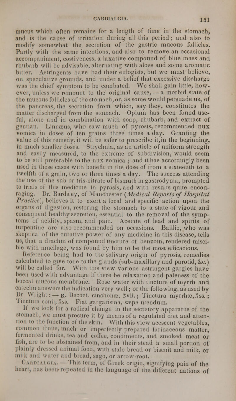 mucus which often remains for a length of time in the stomach, and is the cause of irritation during all this period ; and also to modify somewhat the secretion of the gastric mucous follicles. Partly with the same intentions, and also to remove an occasional accompaniment, costiveness, a laxative compound of blue mass and rhubarb will be advisable, alternating with aloes and some aromatic bitter. Astringents have had their eulogists, but we must believe, on speculative grounds, and under a belief that excessive discharge was the chief symptom to be combated. We shall gain little, how- ever, unless we remount to the original cause, — a morbid state of the mucous follicles of the stomach, or, as some would persuade us, of the pancreas, the secretion from which, say they, constitutes the matter discharged from the stomach. Opium has been found use- ful, alone and in combination with soap, rhubarb, and extract of gentian. Linnaeus, who saw much of pyrosis, recommended nux vomica in doses of ten grains three times a day. Granting the value of this remedy, it will be safer to prescribe it, in the beginning, in much smaller doses. Strychnia, as an article of uniform strength and easily measured, to the extreme of subdivision, would seem to be still preferable to the nux vomica ; and it has accordingly been used in these cases with benefit in the dose of from a sixteenth to a twelfth of a grain, two or three times a day. The success attending the use of the sub or tris-nitrate of bismuth in gastrodynia, prompted to trials of this medicine in pyrosis, and with results quite encou- raging. Dr. Bardsley, of Manchester {Medical Reports of Hospital Practice), helieves it to exert a local and specific action upon the organs of digestion, restoring the stomach to a state of vigour and consequent healthy secretion, essential to the removal of the symp- toms of acidity, spasm, and pain. Acetate of lead and spirits of turpentine are also recommended on occasions. Baillie, who was skeptical of the curative power of any medicine in this disease, tells us, that a drachm of compound tincture of benzoin, rendered misci- ble with mucilage, was found by him to be the most efficacious. Reference being had to the salivary origin of pyrosis, remedies calculated to give tone to the glands (sub-maxillary and parotid,&c.) will be called for. With this view various astringent gargles have been used with advantage if there be relaxation and paleness of the buccal mucous membrane. Rose water with tincture of myrrh and liu answers the indication very well; or the following, as used by Dp Wright :—i*. Decoct, cinchonas, ovii.; Tinctura myrrhae,3ss.; Tinctura conii, Sss. Fiat gargarisma, saepe utendum. It we look for a radical change in the secretory apparatus of the stomach, we must procure it by means of a regulated diet and atten- tion to tin.' function of the skin. With this view acescent vegetables, common fruits, much or imperfectly prepared farinaceous matter, fermented dunks, tea and coffee, condiments, and smoked meat or fish, aie to he abstained from, and in their stead a small portion of plainly dressed animal food, with stale bread or biscuit and milk, or milk and water and bread, sago, or arrow-root. Cahdialgia. — This term, of Greek origin, signifying pain of the bean, has been-repeated in the language o( the different nations of