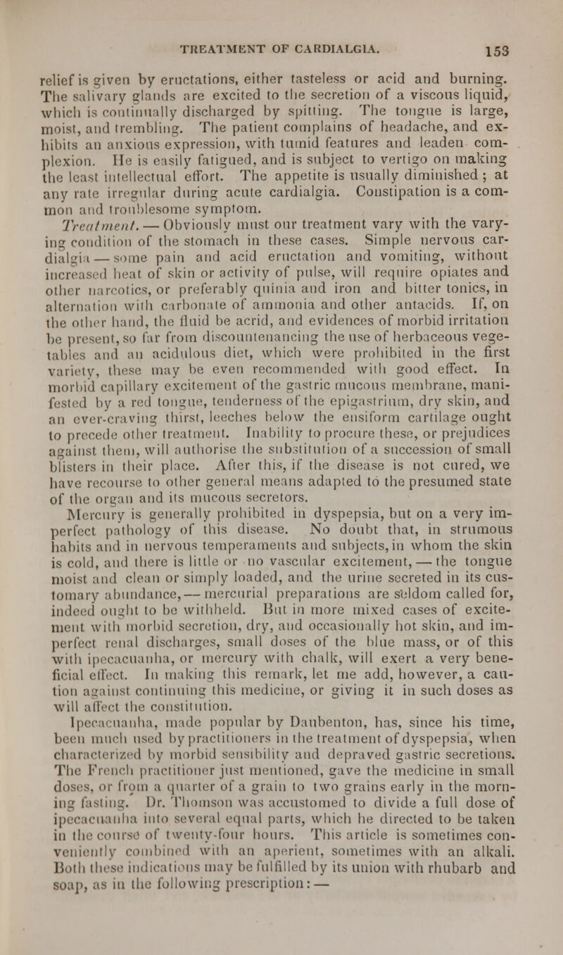 relief is given by eructations, either tasteless or acid and burning. The salivary glands are excited to the secretion of a viscous liquid, which is continually discharged by spitting. The tongue is large, moist, and trembling. The patient complains of headache, and ex- hibits an anxious expression, with tumid features and leaden com- plexion. He is easily fatigued, and is subject to vertigo on making the least intellectual effort. The appetite is usually diminished; at any rate irregular during acute cardialgia. Constipation is a com- mon and troublesome symptom. Treatment. — Obviously must our treatment vary with the vary- ing condition of the stomach in these cases. Simple nervous car- dialgia— some pain and acid eructation and vomiting, without increased heat of skin or activity of pulse, will require opiates and other narcotics, or preferably quinia and iron and bitter tonics, in alternation with carbonate of ammonia and other antacids. If, on the other hand, the fluid be acrid, and evidences of morbid irritation be present,so far from discountenancing the use of herbaceous vege- tables and an acidulous diet, which were prohibited in the first variety, these may be even recommended with good effect. In morbid capillary excitement of the gastric mucous membrane, mani- fested by a red tongue, tenderness of the epigastrium, dry skin, and an ever-craving thirst, leeches below the ensiform cartilage ought to precede other treatment. Inability to procure these, or prejudices against them, will authorise the substitution of a succession of small blisters in their place. After this, if the disease is not cured, we have recourse to other general means adapted to the presumed state of the organ and its mucous secretors. Mercury is generally prohibited in dyspepsia, but on a very im- perfect pathology of this disease. No doubt that, in strumous habits and in nervous temperaments and subjects, in whom the skin is cold, and there is little or no vascular excitement, — the tongue moist and clean or simply loaded, and the urine secreted in its cus- tomary abundance,— mercurial preparations are seldom called for, indeed ought to be withheld. But in more mixed cases of excite- ment with morbid secretion, dry, and occasionally hot skin, and im- perfect renal discharges, small doses of the blue mass, or of this with ipecacuanha, or mercury with chalk, will exert a very bene- ficial effect. In making this remark, let me add, however, a cau- tion against continuing this medicine, or giving it in such doses as will affect the constitution. Ipecacuanha, made; popular by Daubenton, has, since his time, been much used by practitioners in the treatment of dyspepsia, when characterized by morbid sensibility and depraved gastric secretions. The French practitioner just mentioned, gave the medicine in small doses, or from a quarter of a grain to two grains early in the morn- ing fasting. Dr. Thomson was accustomed to divide a full dose of ipecacuanha into several equal parts, which he directed to be taken in the course of twenty-four hours. This article is sometimes con- veniently combined with an aperient, sometimes with an alkali. Both these indications may be fulfilled by its union with rhubarb and soa]>, as in the following prescription: —