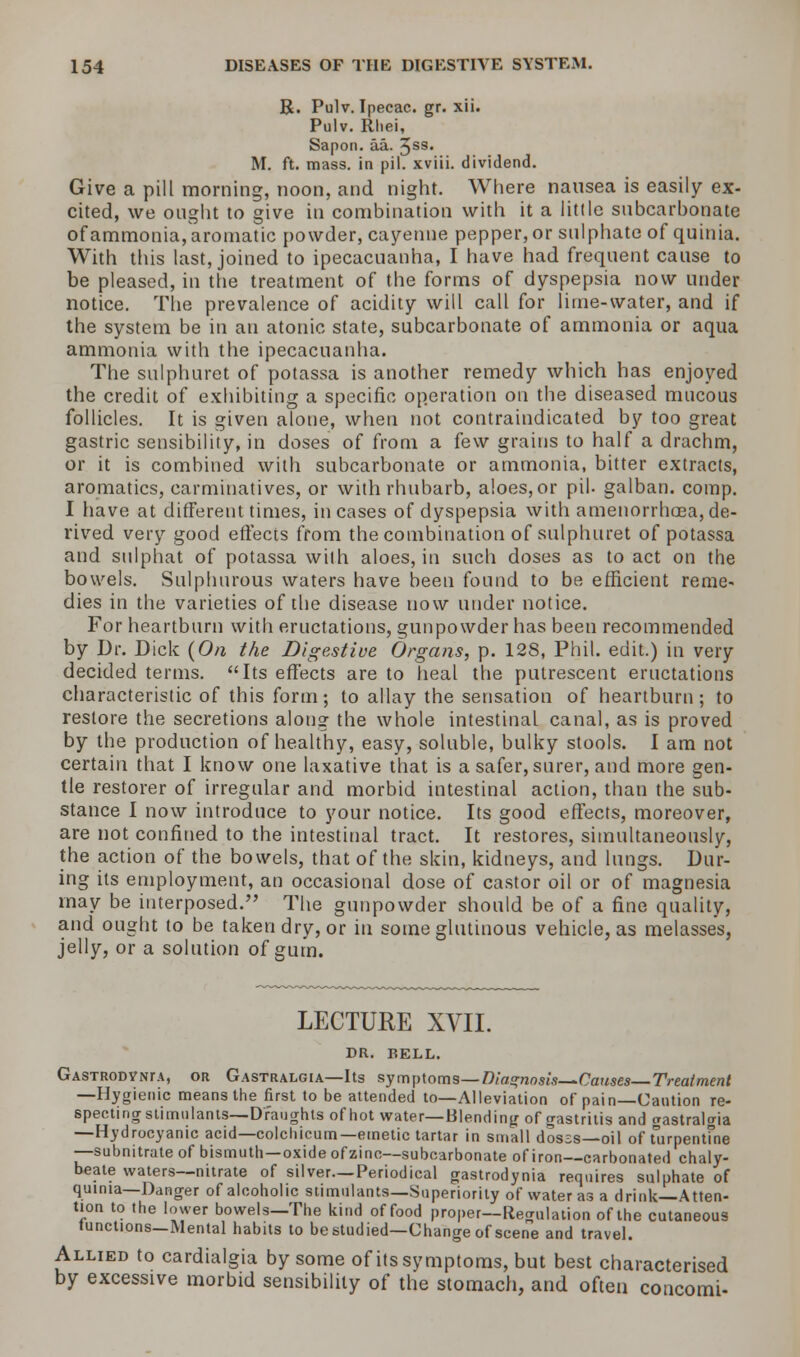 R. Pulv. Ipecac, gr. xii. Pulv. Rhei, Sapon. aa. Jss. M. ft. mass, in pil. xviii. dividend. Give a pill morning, noon, and night. Where nausea is easily ex- cited, we ought to give in combination with it a little subcarbonate of ammonia, aromatic powder, cayenne pepper, or sulphate of quinia. With this last, joined to ipecacuanha, I have had frequent cause to be pleased, in the treatment of the forms of dyspepsia now under notice. The prevalence of acidity will call for lime-water, and if the system be in an atonic state, subcarbonate of ammonia or aqua ammonia with the ipecacuanha. The sulphuret of potassa is another remedy which has enjoyed the credit of exhibiting a specific operation on the diseased mucous follicles. It is given alone, when not contraindicated by too great gastric sensibility, in doses of from a few grains to half a drachm, or it is combined with subcarbonate or ammonia, bitter extracts, aromatics, carminatives, or with rhubarb, aloes, or pil. galban. comp. I have at different times, incases of dyspepsia with amenorrhea, de- rived very good effects from the combination of sulphuret of potassa and sulphat of potassa wilh aloes, in such doses as to act on the bowels. Sulphurous waters have been found to be efficient reme- dies in the varieties of the disease now under notice. For heartburn with eructations, gunpowder has been recommended by Dr. Dick (On the Digestive Organs, p. 128, Phil, edit.) in very decided terms. Its effects are to heal the putrescent eructations characteristic of this form; to allay the sensation of heartburn; to restore the secretions along the whole intestinal canal, as is proved by the production of healthy, easy, soluble, bulky stools. I am not certain that I know one laxative that is a safer, surer, and more gen- tle restorer of irregular and morbid intestinal action, than the sub- stance I now introduce to your notice. Its good effects, moreover, are not confined to the intestinal tract. It restores, simultaneously, the action of the bowels, that of the skin, kidneys, and lungs. Dur- ing its employment, an occasional dose of castor oil or of magnesia may be interposed. The gunpowder should be of a fine quality, and ought to be taken dry, or in some glutinous vehicle, as melasses, jelly, or a solution of gum. LECTURE XVII. DR. BELL. GASTRODYNrA, or Gastralgia—Its symptoms—Diagnosis—Causes Treatment —Hygienic means the first to be attended to—Alleviation of pain—Caution re- specting stimulants—Draughts of hot water—Blending of gastritis and gastralgia —Hydrocyanic acid—colchicum— emetic tartar in small dosss—oil of turpentine —subnitrate of bismuth—oxide ofzinc—subcarbonate of iron—carbonated chaly- beate waters—nitrate of silver—Periodical gastrodynia requires sulphate of quinia—Danger of alcoholic stimulants—Superiority of water as a drink—Atten- tion to the lower bowels—The kind of food proper—Regulation of the cutaneous tunctions—Mental habits to be studied—Change of scene and travel. Allied to cardialgia by some of its symptoms, but best characterised by excessive morbid sensibility of the stomach, and often concomi-