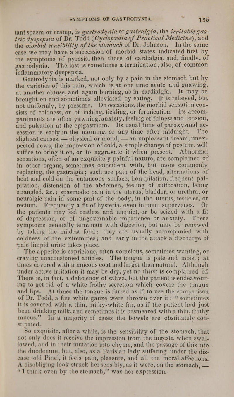 tant spasm or cramp, is gastrodynia ox gastralgia, the irritable gas- tric dyspepsia of Dr. Todd (Cyclopaedia of Practical Medicine), and the morbid sensibility of the stomach of Dr. Johnson. In the same case we may have a succession of morbid states indicated first by the symptoms of pyrosis, then those of cardialgia, and, finally, of gastrodynia. The last is sometimes a termination, also, of common inflammatory dyspepsia. Gastrodynia is marked, not only by a pain in the stomach but by the varieties of this pain, which is at one time acute and gnawing, at another obtuse, and again burning, as in cardialgia. It may be brought on and sometimes alleviated by eating. It is relieved, but not uniformly, by pressure. On occasions, the morbid sensation con- sists of coldness, or of itching, tickling, or formication. Its accom- paniments are often yawning, anxiety, feeling of fulness and tension, and pulsation at the epigastrium. Its usual time of paroxysmal ac- cession is early in the morning, or any time after midnight. The slightest causes, — physical or moral, — an unpleasant dream, unex- pected news, the impression of cold, a simple change of posture, will suffice to bring it on, or to aggravate it when present. Abnormal sensations, often of an exquisitely painful nature, are complained of in other organs, sometimes coincident with, but more commonly replacing, the gastralgia; such are pain of the head, alternations of heat and cold on the cutaneous surface, horripilation, frequent pal- pitation, distension of the abdomen, feeling of suffocation, being strangled, &c.; spasmodic pain in the uterus, bladder, or urethra, or neuralgic pain in some part of the body, in the uterus, testicles, or rectum. Frequently a fit of hysteria, even in men, supervenes. Or the patients may feel restless and unquiet, or be seized with a fit of depression, or of ungovernable impatience or anxiety. These symptoms generally terminate with digestion, but may be renewed by taking the mildest food: they are usually accompanied with coldness of the extremities; and early in the attack a discharge of pale limpid urine takes place. The appetite is capricious, often voracious, sometimes wanting, or craving unaccustomed articles. The tongue is pale and moist; at times covered with a mucous coat and larger than natural. Although under active irritation it may be dry, yet no thirst is complained of. There is, in fact, a deficiency of saliva, but the patient is endeavour- ing to get rid of a white frothy secretion which covers the tongue and lips. At times the tongue is furred as if, to use the comparison of Dr. Todd, a fine white gauze were thrown over it: sometimes it is covered with a thin, milky-white fur, as if the patient had just been drinking milk, and sometimes it is besmeared with a thin, frothy mucus. In a majority of cases the bowels are obstinately con- stipated. So exquisite, after a while, is the sensibility of the stomach, that not only does it receive the impression from the ingesta when swal- lowed, and in their mutation into chyme, and the passage of this into the duodenum, but, also, as a Parisian lady suffering under the dis- lold Pinel, it feels pain, pleasure, and all the moral affections. A disobliging look struck her sensibly, as it were, on the stomach,  I think even by the stomach, was her expression.