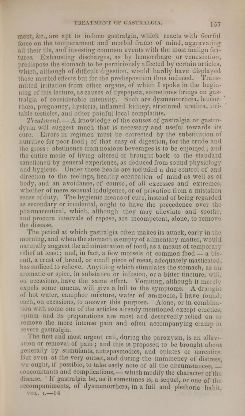 ment, &c, are opt to induce gastralgia, which reacts with fearful force on the temperament and morbid frame of mind, aggravating all their ills, and investing common events with the most malign fea- tures. Exhausting discharges, as by hemorrhage or venesection, predispose the stomach to be perniciously affected by certain articles, which, although of difficult digestion, would hardly have displayed those morbid effects but for the predisposition thus induced. Trans- mitted irritation from other organs, of which I spoke in the begin- ning of this lecture, as causes of dyspepsia, sometimes brings on gas- tralgia of considerable intensity. Such are dysmenorrhcea, leucor- rhoea, pregnancy, hysteria, inflamed kidney, strictured urethra, irri- table testicles, and other painful local complaints. Treatment. — A knowledge of the causes of gastralgia or gastro- dynia will suggest much that is necessary and useful towards its cure. Errors in regimen must be corrected by the substitution of nutritive for poor food; of that easy of digestion, for the crude and ihc gross : abstinence from noxious beverages is to be enjoined; and the entire mode of living altered or brought back to the standard sanctioned by general experience, as deduced from sound physiology and hygiene. Under these heads are included a due control of and direction to the feelings, healthy occupation of mind as well as of body, and an avoidance, of course, of all excesses and extremes, whether of mere sensual indulgence, or of privation from a mistaken sense of duty. The hygienic means of cure, instead of being regarded as secondary or incidental, ought to have the precedence over the pharmaceutical, which, although they may alleviate and soot!,., and procure intervals of repose, arc incompetent, alone, to remov : the disease. The period at which gastralgia often makes its attack, early in the morning, and when the stomach is empty of alimentary matter, would naturally suggest the administration of food, as a means of temporary f at least; and, in fact, a few morsels of common food— a bis- cuit, a crust of. bread, or small piece of meat, adequately mastic has sufficed to relieve. Anything which stimulates the stomach, as an aromatic or spice, in substance or infusion, or a bitter tincture, will, on occasions, have the same eifect. Vomiting, although it merely expels some mucus, will give a lull to the symptoms. A dra of hot water, camphor mixture, water of ammonia, I have found, . on occasions, to answer this purpose. Alone, or in combina- ;ion with some one of the articles already mentioned except emetics, opium and its preparations are most and deservedly relied on to >ve the more intense pain and often accompanying cramp m re gastralgia. The fust and most urgent call, during the paroxysm, is an allevi- ation or removal of pain ; and this is proposed to be brought about rally by stimulants, antispasmodics, and opiates or narcotics. But even at the very outset, and during the imminency of distress, >Ught, if possible, to take early note of all the circumstances, — concomitants and complications, — which modify the character of the ise. If gastralgia be, as it sometimes is, a sequel, or one of the mpanimenls, of dysmenorrhcea, in a full and plethoric habit, VOL. I.— 1 1