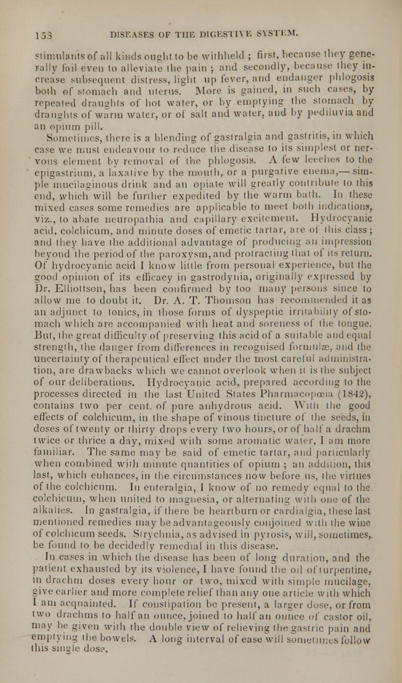 stimulants ef all kinds ought to he withheld ; first, because they gene- rally fail even to alleviate the pain ; and secondly, because they in- crease subsequent distress, light up fever, and endanger phlogosis both of stomach and uterus. More is gained, in such cases, by repeated draughts of hot water, or by emptying the stomach by draughts of warm water, or of salt and water, and by pediluvia and an opium pill. Sometimes, there is a blending of gastralgia and gastritis, in which case we must endeavour to reduce the disease to its simplest or ner- vous element by removal of the phlogosis. A few leeches to the ' epigastrium, a laxative by the mouth, or a purgative enema,— sim- ple mucilaginous drink and an opiate will greatly contribute to this end, which will be further expedited by the warm bath. ]n these mixed cases some remedies are applicable to meet both indications, viz., to abate neuropathia and capillary excitement. Hydrocyanic acid, colchicum, and minute doses of emetic tartar, are of this class; and they have the additional advantage of producing an impression beyond the period of the paroxysm, and protracting that of its return. Of hydrocyanic acid I know little from personal experience, but the good opinion of its efficacy in gastrodynia, originally expressed by Dr. Elliottson, has been confirmed by too many persons since to allow me to doubt it. Dr. A. T. Thomson has recommended it as an adjunct to tonics, in those forms of dyspeptic irritability of sto- mach which are accompanied with heat and soreness of the tongue. But, the great difficulty of preserving this acid of a suitable and equal strength, the danger from differences in recognised formulas, and the uncertainty of therapeutical effect under the most careful administra- tion, are drawbacks which we cannot overlook when it is the subject of our deliberations. Hydrocyanic acid, prepared according to the processes directed in the last United Slates Pharmacopoeia (1842), contains two per cent, of pure anhydrous acid. Willi the good effects of colchicum, in the shape of vinous tincture of the seeds, in doses of twenty or thirty drops every two hours, or of half a drachm twice or thrice a day, mixed with some aromatic water, I am more familiar. The same may be said of emetic tartar, and particularly when combined with minute quantities of opium ; an addition, this last, which enhances, in the circumstances now before us, the virtues of the colchicum. In enteralgia, I know of no remedy equal to the colchicum, when united to magnesia, or alternating with one of the alkalies. In gastralgia, if there be heartburn or cardialgia, these last mentioned remedies may be advantageously conjoined with the wine of colchicum seeds. Strychnia, as advised in pyrosis, will, sometimes,, be found to be decidedly remedial in this disease. In cases in which the disease has been of long duration, and the patient exhausted by its violence, I have found the oil of turpentine, in drachm doses every hour or two, mixed with simple mucilage, give earlier and more complete relief than any one article with which I am acquainted. If constipation be present, a larger dose, or from two drachms to half an ounce, joined to half an ounce of castor oil, may be given with the double view of relieving the gastric pain and emptying the bowels. A long interval of ease will sometimes follow this single dose.
