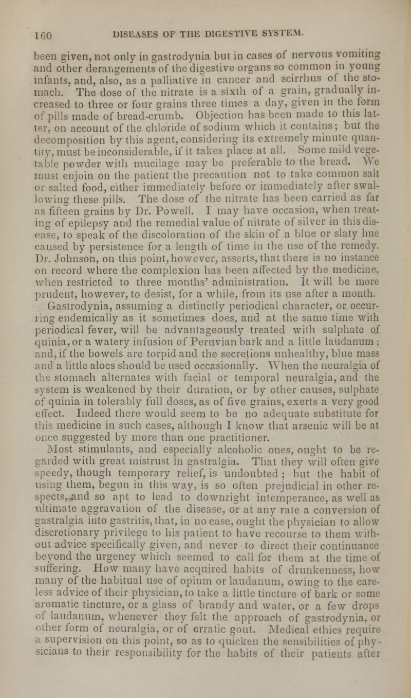 been given, not only in gastrodynia but in cases of nervous vomiting and other derangements of the digestive organs so common in young infants, and, also, as a palliative In cancer and scirrhus of the sto- mach. The dose of the nitrate is a sixth of a grain, gradually in- creased to three or four grains three times a day, given in the form of pills made of bread-crumb. Objection has been made to this lat- ter, on account of the chloride of sodium which it contains; but the decomposition bv this agent, considering its extremely minute quan- tity, must be inconsiderable, if it takes place at all. Some mild vege- e powder with mucilage may be preferable to the bread. We must enjoin on the patient'the precaution not to take common salt or salted food, either immediately before or immediately after swal- lowing these pills. The dose of the nitrate has been carried as far as fifteen grains by Dr. Powell. I may have occasion, when treat- ing of epilepsy and the remedial value of nitrate of silver in thisdis- , to speak of the discoloration of the skin of a blue or slaty hue caused by persistence for a length of lime in the use of the remedy. Dr. Johnson, on this point, however, asserts, that there is no instance on record where the complexion has been affected by the medicine, when restricted to three months' administration. It will be more prudent, however, to desist, for a while, from its use after a month. Gastrodynia, assuming a distinctly periodical character, or occur- ring endemically as it sometimes does, and at the same time with periodical fever, will be advantageously treated with sulphate of quinia,or a watery infusion of Peruvian bark and a little laudanum ; and, if the bowels are torpid and the secretions unhealthy, blue mass and a little aloes should be used occasionally. When the neuralgia of the stomach alternates with facial or temporal neuralgia, and the system is weakened by their duration, or by other causes, sulphate of quinia in tolerably full doses, as of five grains, exerts a very good efleet. Indeed there would seem to be no adequate substitute for this medicine in such cases, although I know that arsenic will be at once suggested by more than one practitioner. Most stimulants, and especially alcoholic ones, ought to be re- ded with great mistrust in gastralgia. That they will often give edy, though temporary relief, is undoubted ; but the habit of using them, begun in this way, is so often prejudicial in other re- spects,.and so apt to lead to downright intemperance, as well as ultimate aggravation of the disease, or at any rate a conversion of gastralgia into gastritis, that, in no case, ought the physician to allow discretionary privilege to his patient to have recourse to them with- out advice specifically given, and never to direct their continuance beyond the urgency which seemed to call for them at the time of suffering. How many have acquired habits of drunkenness, how many of the habitual use of opium or laudanum, owing to the care- less advice of their physician, to take a little tincture of bark or some aromatic tincture, or a glass of brandy and water, or a few drops of laudanum, whenever they felt the approach of gastrodynia, or other form of neuralgia, or of erratic gout. Medical ethics require a supervision on this point, so as to quicken the sensibilities of phy- sicians to their responsibility for the habits of their patients after