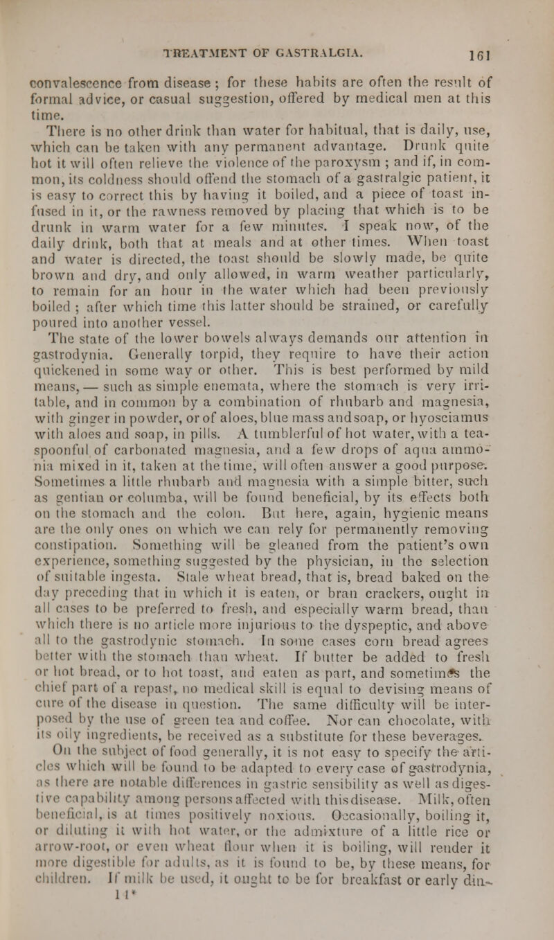 convalescence from disease; for these habits are often the result of formal advice, or casual suggestion, offered by medical men at this time. There is no other drink than water for habitual, that is daily, use, which can be taken with any permanent advantage. Drunk quite hot it will often relieve the violence of the paroxysm ; and if, in com- mon,its coldness should offend the stomach of a gastralgic patient, it is easy to correct this by having it boiled, and a piece of toast in- fused in it, or the rawness removed by placing that which is to be drunk in warm water for a few minutes. I speak now, of the daily drink, both that at meals and at other times. When toast and water is directed, the toast should be slowly made, be quite brown and dry, and only allowed, in warm weather particularly, to remain for an hour in the water which had been previously boiled ; after which time this hitter should be strained, or carefully poured into another vessel. The state of the lower bowels always demands our attention in gastrodynia. Generally torpid, they require to have their action quickened in some way or other. This is best performed by mild means,— such as simple enemata, where the stomach is very irri- table, and in common by a combination of rhubarb and magnesia, with ginger in powder, or of aloes, blue mass andsoap, or hyosciamus with aloes and soap, in pills. A tumblerful of hot water, with a tea- spoonful of carbonated magnesia, and a few drops of aqua ammo- nia mixed in it, taken at the time, will often answer a good purpose. Sometimes a little rhubarb and magnesia with a simple bitter, such as gentian or columba, will be found beneficial, by its effects both on the stomach and the colon. But here, again, hygienic means are the only ones on which we can rely for permanently removing constipation. Something will be gleaned from the patient's own experience, something suggested by the physician, in the selection of suitable ingesta. Stale wheat bread, that is, bread baked on the day preceding that in which it is eaten, or bran crackers, ought in all cases to be preferred to fresh, and especially warm bread, than which there is no article more injurious to the dyspeptic, and above all to the gastrodynic stomach. In some cases corn bread agrees better with the stomach than wheat. If butter be added to fresh or hot bread, or to hot toast, and eaten as part, and sometimes the chief part of a repast, no medical skill is equal to devising means of cure of the disease in question. The same difficulty will be inter- posed by the use of green tea and coffee. Nor can chocolate, with y ingredients, be received as a substitute for these beverages. On the subject of food generally, it is not easy to specify the-'arti- cles which will be found to be adapted to every case of gastrodynia, as there are notable differences in gastric sensibility as well asdiges- • apabihty among persons affected with thisdisease. Milk, often beneficial,:is at times positively noxious. Occasionally, boiling it, or diluting it with hot water, or the admixture of a little rice or arrow-root, or even wheat flour when it is boiling, will render it more digestible for adults, as it is found to be, by these means, for children. If milk be used, it ought to be for breakfast or early din-. 1 P