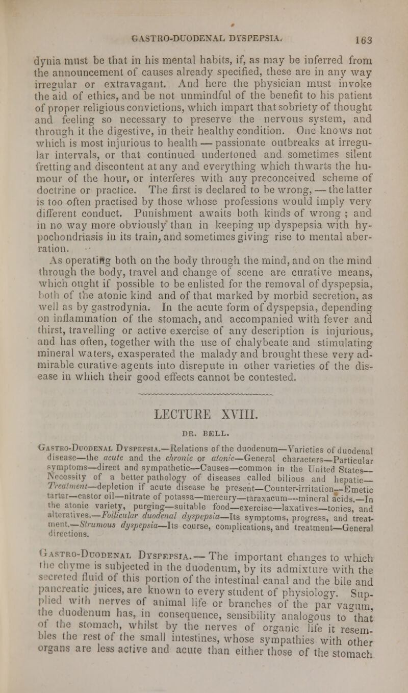 dynia must be that in his mental habits, if, as may be inferred from the announcement of causes already specified, these are in any way irregular or extravagant. And here the physician must invoke the aid of ethics, and be not unmindful of the benefit to his patient of proper religious convictions, which impart that sobriety of thought and feeling so necessary to preserve the nervous system, and through it the digestive, in their healthy condition. One knows not which is most injurious to health — passionate outbreaks at irregu- lar intervals, or that continued undertoned and sometimes silent fretting and discontent at any and everything which thwarts the hu- mour of the hour, or interferes with any preconceived scheme of doctrine or practice. The first is declared to be wrong, — the latter is too often practised by those whose professions would imply very different conduct. Punishment awaits both kinds of wrong ; and in no way more obviously than in keeping up dyspepsia with hy- pochondriasis in its train, and sometimes giving rise to mental aber- ration. As operating both on the body through the mind, and on the mind through the body, travel and change of scene are curative means, which ought if possible to be enlisted for the removal of dyspepsia, both of the atonic kind and of that marked by morbid secretion, as well as by gastrodynia. In the acute form of dyspepsia, depending on inflammation of the stomach, and accompanied with fever and thirst, travelling or active exercise of any description is injurious, and has often, together with the use of chalybeate and stimulating mineral waters, exasperated the malady and brought these very ad- mirable curative agents into disrepute in other varieties of the dis- ease in which their good effects cannot be contested. LECTURE XVIII. DR. BELL. Gastro-Duodenal Dvspepsia.—Relations of the duodenum—Varieties of duodenal disease—tiie acute and the chronic or atonic—General characters Particular symptoms—direct and sympathetic—Causes—common in the I nited States Necessity of a better pathology of diseases called bilious and hepatic Treatment—depletion if acute disease be present—Counter-irritation—Emetic tartar—castor oil—nitrate of potassa—mercury—taraxacum—mineral acids.—In • ionic variety, purginff—suitable food—exercise—laxatives—tonics, and atives.—Follicular duodenal dyspepsia—Its symptoms, progress, and treat- ment.—SYz-unioua dyspepsia—lis course, complications, and treatment—General directions. pro-Duodenal Dyspepsia.—The important changes to which the chyme is subjected in the duodenum, by its admixture with the ed fluid of this portion of the intestinal canal and the bile and pancreatic juices, are known to every student of physiology. Sup- plied witli nerves of animal life or branches of the par vagum the duodenum has, in consequence, sensibility analogous to Sthat of the stomach, whilst by the nerves of organic life it resem bles the rest of the small intestines, whose sympathies with other organs are less active and acute than either those of the stomach