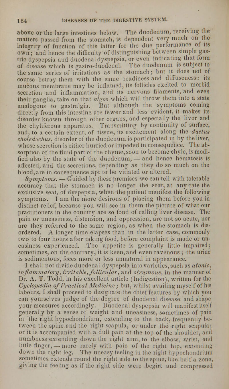 above or the large intestines below. The duodenum, receiving the matters passed from the stomach, is dependent very much on the integrity of function of this latter for the due performance of its own; and hence the difficulty of distinguishing between simple gas- tric dyspepsia and duodenal dyspepsia, or even indicating that form of disease which is gastro-duodenal. The duodenum is subject to the same series of irritations as the stomach ; but it. does not of course betray them with the same readiness and diffuseuess: its mucous membrane may be inflamed, its follicles excited to morbid secretion and inflammation, and its nervous filaments, and even their ganglia, take on that algos which will throw them into a state analogous to gastralgia. But although the symptoms coming directly from this intestine are fewer and less evident, it makes its disorder known through other organs, and especially the liver and the chyliferous apparatus. Transmitting by continuity of surface, and, to a certain extent, of tissue, its excitement along the ductus choleduchus, disorder of the duodenum is participated in by the liver, whose secretion is either hurried or impeded in consequence. The ab- sorption of the fluid part of the chyme,soon to become chyle, is modi- fied also by the state of the duodenum, — and hence hematosis is affected, and the secretions, depending as they do so much on the blood, are in consequence apt to be vitiated or altered. Symptoms. — Guided by these premises we can tell with tolerable accuracy that the stomach is no longer the seat, at any rate the exclusive seat, of dyspepsia, when the patient manifest the following symptoms. I am the more desirous of placing them before you in distinct relief, because you will see in them the picture of what our practitioners in the country are so fond of calling liver disease. The pain or uneasiness, distension, and oppression, are not so acute, nor are they referred to the same region, as when the stomach is dis- ordered. A longer time elapses than in the latter case, commonly two to four hours after taking food, before complaint is made or un- easiness experienced. The appetite is generally little impaired; sometimes, on the contrary, it is keen, and even ravenous ; the urine is sedimentous, feces more or less unnatural in appearance. I shall not divide duodenal dyspepsia into varieties, such as atonic, inflammatory, irritable, follicular, and strumous, in the manner of Dr. A. T. Todd, in his excellent article (Indigestion), written for the Cyclopxdia of Practical Medicine ; but, whilst availing myself of his labours, I shall proceed to designate the chief features by which you can yourselves judge of the degree of duodenal disease and shape your measures accordingly. Duodenal dyspepsia will manifest itself generally by a sense of weight and uneasiness, sometimes of pain in the right hypochondrium, extending to the back, frequently be- tween the spine and the right scapula, or under the right scapula; or it is accompanied with a dull pain at the top of the shoulder, and numbness extending down the right arm, to the elbow, wrist, and little finger, — more rarely with pain of the right hip, extending down the right leg. The uneasy feeling in the right hypochondrium sometimes extends round the right side to the spine, like half a zone, giving the feeling as if the right side were begirt and compressed