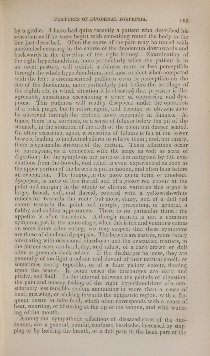 by a girdle. -1 hare had quite recently a patient who described his sensation as if he were begirt with something round the body in the line just described. Often the cause of the pain may be traced with anatomical accuracy in the course of the duodenum downwards and backwards in the direction of the right kidney. Examination of the right hypochondrium, more particularly when the patient is in an erect posture, will exhibit a fulness more or less perceptible through the whole hypochondrium, and most evident when compared with the left: a circumscribed puffmess even is perceptible on the site of the duodenum, more particularly just before the cartilage of the eighth rib, in which situation it is observed that pressure is dis- agreeable, sometimes occasioning a sense of oppression and dys- pnoea. This pufliness will readily disappear under the operation of a brisk purge, but to return again, and become so obvious as to be observed through the clothes, more especially in females. At times, there is a soreness, or a sense of fulness below the pit of the stomach, in the situation of the arch of the colon but deeper seated. On other occasions, again, a sensation of fulness is felt at the lower bowels, leading to ineffectual efforts to relieve them ; and, not rarely, there is spasmodic stricture of the rectum. These affections occur in paroxysms, as if connected with the stage as well as state of lion ; for the symptoms are more or less mitigated by full eva- cuations from the bowels, and relief is even experienced as soon as the upper portion of the bowels is put in motion, and often long before an evacuation. The tongue, in the more acute form of duodenal dyspepsia, is more or less furred, and of a glossy red colour at the point and margin ; in the atonic or chronic varieties this organ is large, broad, soft, and flaccid, covered with a yellowish-white mucus fur towards the root; but moist, slimy, and of a dull red colour towards the point and margin, presenting, in general, a flabby and sodden appearance. There is no particular thirst: the appetite is often voracious. Although nausea is not a common symptom,yet, in the acute stage, when this is felt and vomiting comes on some hours after eating, we may suspect that these symptoms are those of duodenal dyspepsia. The bowels are costive, more rarely- alternating with occasional diarrhoea : and the evacuated matters, in the former case, are hard, dry, and adust, of a dark brown or dull olive or greenish-black colour. If the discharges be loose, they are generally of too light a colour and devoid of their natural smell; or sometimes nearly tape-like, or of a faint yellow colour, floating upon the water. In some cases the discharges are dark and pitchy, and fetid. In the interval between the periods of digestion, the pain and uneasy feeling of the right hypochondrium are con- siderably less sensible, seldom amounting to more than a sense of gnawing, or sinking towards the epigastric region, with a fre- quent desire to take food, which often corresponds with a sense of heat, smarting, or blistering at the tip of the tongue, and with water- ing of the mouth. Among the sympathetic affections of diseased state of the duo- denum, are a general, painful, confused headache, increased by stop- ping or by holding the breath, or a dull pain in the back part of the