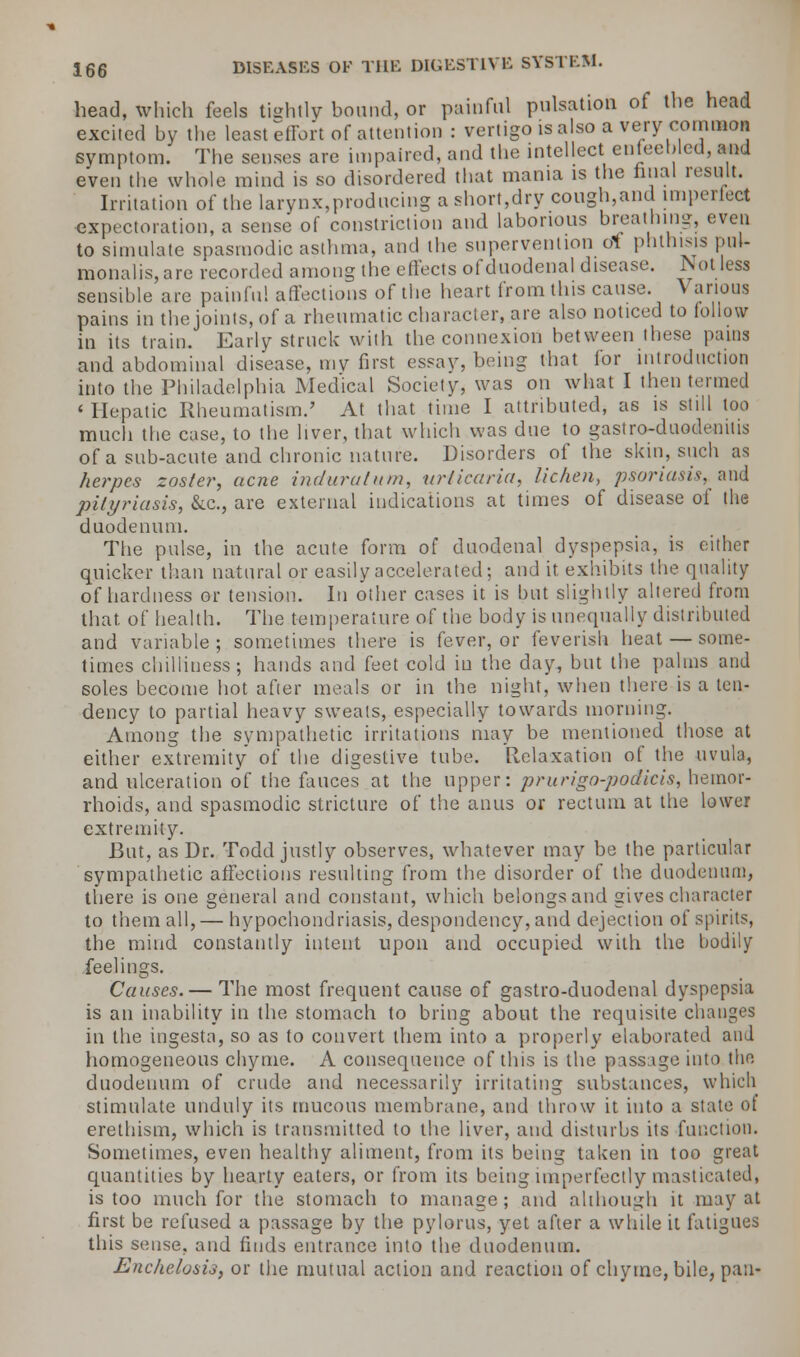 head, which feels tightly bound, or painful pulsation of the head excited by the least effort of attention : vertigo is also a very common symptom. The senses are impaired, and the intellect enfeebled, and even the whole mind is so disordered that mama is the final result. Irritation of the larynx,producing a short,dry cough,and imperfect expectoration, a sense of constriction and laborious breathing, even to simulate spasmodic asthma, and the supervention of phthisis pnl- monalis,are recorded among the effects of duodenal disease. Not less sensible are painful affections of the heart from this cause. V arions pains in the joints, of a rheumatic character, are also noticed to follow in its train. Early struck with the connexion between these pains and abdominal disease, mv first essay, being that for introduction into the Philadelphia Medical Society, was on what I then termed 'Hepatic Rheumatism.' At that time I attributed, as is still too much the case, to the liver, that which was due to gastro-duodenitis of a sub-acute and chronic nature. Disorders of the skin, such as herpes zoster, acne induraium, urticaria, lichen, psoriasis, and pityriasis, &c, are external indications at times of disease of the duodenum. The pulse, in the acute form of duodenal dyspepsia, is either quicker than natural or easily accelerated; and it exhibits the quality of hardness or tension. In other cases it is but slightly altered from that, of health. The temperature of the body is unequally distributed and variable; sometimes there is fever, or feverish heat — some- times chilliness; hands and feet cold in the day, but the palms and soles become hot after meals or in the night, when there is a ten- dency to partial heavy sweats, especially towards morning. Among the sympathetic irritations may be mentioned those at either extremity of the digestive tube. Relaxation of the uvula, and ulceration of the fauces at the upper: prurigo-podicis, hemor- rhoids, and spasmodic stricture of the anus or rectum at the lower extremity. But, as Dr. Todd justly observes, whatever may be the particular sympathetic affections resulting from the disorder of the duodenum, there is one general and constant, which belongs and gives character to them all, — hypochondriasis, despondency, and dejection of spirits, the mind constantly intent upon and occupied with the bodily feelings. Causes. — The most frequent cause of gastro-duodenal dyspepsia is an inability in the stomach to bring about the requisite changes in the ingesta, so as to convert them into a properly elaborated and homogeneous chyme. A consequence of this is the passage into the duodenum of crude and necessarily irritating substances, which stimulate unduly its mucous membrane, and throw it into a state of erethism, which is transmitted to the liver, and disturbs its function. Sometimes, even healthy aliment, from its being taken in too great quantities by hearty eaters, or from its being imperfectly masticated, is too much for the stomach to manage; and although it may at first be refused a passage by the pylorus, yet after a while it fatigues this sense, and finds entrance into the duodenum. Enchelosis, or the mutual action and reaction of chyme, bile, pan-