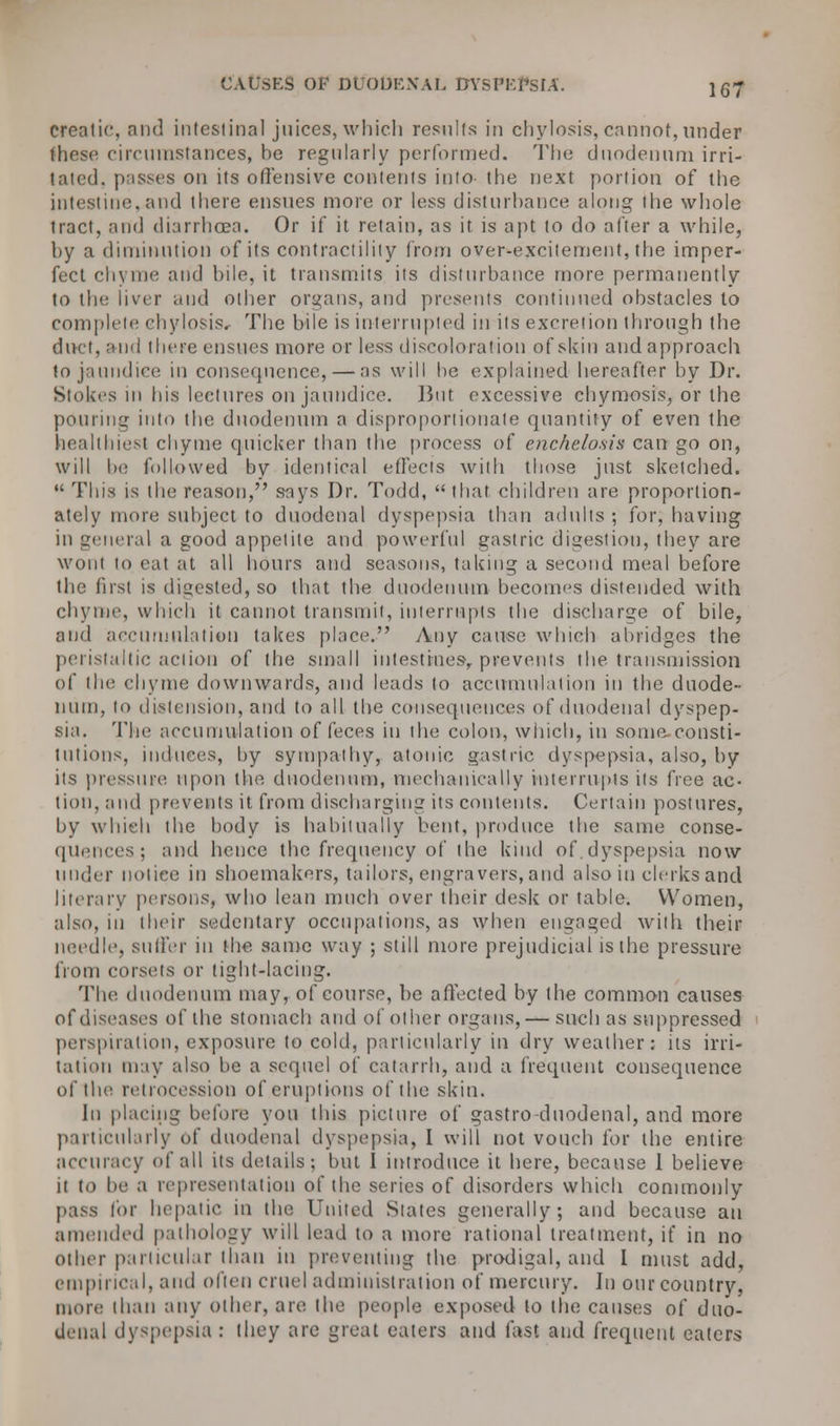 creatic, and intestinal juices, which results in chylosis, cannot, under these circumstances, he regularly performed. The duodenum irri- lated, passes on its offensive contents into the next portion of the intestine, and there ensues more or less disturbance along the whole tract, and diarrhoea. Or if it retain, as it. is apt to do after a while, hy a diminution of its contractility from over-excitement, the imper- fect chyme and hile, it transmits its disturbance more permanently to the liver and other organs, and presents continued obstacles to complete chylosis. The bile is interrupted in its excretion through the duct, and there ensues more or less discoloration of skin and approach to jaundice in consequence, — as will he explained hereafter by Dr. Sioki's in his lectures on jaundice. But excessive chymosis, or the pouring into the duodenum a disproportionate quantity of even the healthiest chyme quicker than the process of enchelo.sis can go on, will he followed by identical effects with those just sketched.  This is the reason, says Dr. Todd, that children are proportion- ately more subject to duodenal dyspepsia than adults ; for, having in general a good appetite and powerful gastric digestion, they are wont to eat at all hours and seasons, taking a second meal before the first is digested, so that the duodenum becomes distended with chyme, which it cannot transmit, interrupts the discharge of bile, and accumulation takes place. Any cause which abridges the peristaltic action of the small intestines-, prevents the transmission of the chyme downwards, and leads to accumulation in the duode- num, to distension, and to all the consequences of duodenal dyspep- sia. The accumulation of feces in the colon, which, in some, consti- tutions, induces, by sympathy, atonic gastric dyspepsia, also, by its pressure! upon the duodenum, mechanically interrupts its free ac- tion, and prevents it from discharging its contents. Certain postures, by which the body is habitually bent, produce the same conse- quences; and hence the frequency of the kind of. dyspepsia now under notice in shoemakers, tailors, engravers, and also in clerks and literary persons, who lean much over their desk or table. Women, also, in their sedentary occupations, as when engaged with their needle, sutler in the same way ; still more prejudicial is the pressure from corsets or tight-lacing. The duodenum may, of course, he affected by the common causes of diseases of the stomach and of other organs, — such as suppressed perspiration, exposure to cold, particularly in dry weather: its irri- tation may also be a sequel of catarrh, and a frequent consequence of the retrocession of eruptions of the skin. hi placing before yon this picture of gastro duodenal, and more particularly of duodenal dyspepsia, I will not vouch for the entire accuracy of all its details; but 1 introduce it here, because I believe it to be a representation of the series of disorders which commonly pass tor hepatic in the United Slates generally; and because an amended pathology will lead to a more rational treatment, if in no other particular than in preventing the prodigal, and I must add, empirical, and often cruel administration of mercury. In our country, more than any Other, are the people exposed to the causes of duo- denal dyspepsia : they are great eaters and fast and frequent eaters
