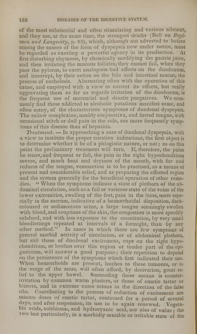 of the most substantial and often stimulating and various aliment, and they use, at the same time, the strongest drinks (Bell on Regi- men and Longevity, p. 95), which, although not adverted to before among the causes of the form of dyspepsia now under notice, must be regarded as exerting a powerful agency in its production. At first disturbing chymosis, by chemically modifying the gastric juice, and then irritating the mucous follicles, they cannot fail, when they pass the pylorus, to exert analogous bad effects on the duodenum, and interrupt, by their action on the bile and intestinal mucus, the process of enchelosis. Alternating often with the operation of this cause, and employed with a view to correct its effects, but really aggravating them as far as regards irritation of the duodenum, is the frequent use of mercurial and. drastic purgatives. We com- monly find those addicted to alcoholic potations manifest some, and often many, of the characteristic symptoms of duodenal dyspepsia. The sallow complexion, muddy conjunctiva, and furred tongue, with occasional stitch or dull pain in the side, are more frequently symp- toms of this disease than of hepatitis. Treatment. — In approaching a case of duodenal dyspepsia, with a view to institute the proper curative indications, the first object is to determine whether it be of a phlogistic nature, or not; as on this point the preliminary treatment will turn. If, therefore, the pulse be tense,and frequent or full, the pain in the right hypochondrmm severe, and much heat and dryness of the mouth, with fur and redness of the tongue, venesection is to be practised, as a means of present and considerable relief, and as preparing the affected region and the system generally for the beneficial operation of other reme- dies.  When the symptoms indicate a state of plethora of the ab- dominal circulation, such as a full or varicose state of the veins of the lower extremities, swelling of the feet, pain in the loins, more espe- cially in the sacrum, indicative of a hemorrhoidal disposition, dark- coloured or sedimentous urine, a large tongue seemingly swollen with blood, and eruptions of the skin, the congestion is more speedily subdued, and with less exposure to the constitution, by very small bloodlettings repeated at intervals of a fortnight, than by any other method. In cases in which there are few symptoms of general morbid activity of circulation, or of abdominal plethora, but still those of duodenal excitement, cups on the right hypo- chondrium, or leeches over this region or tender part of the epi- gastrium, will answer a good purpose; their repetition to depend on the persistence of the symptoms which first indicated their use. When hemorrhoids are present, leeches to these tumours, or to the verge of the anus, will often afford, by derivation, great re- lief to the upper bowel. Succeeding these means is counter- irritation by common warm plasters, or those of emetic tartar or blisters, and in extreme cases setons in the direction of the false ribs. Contributing to the process of reduction of excitement are minute doses of emetic tartar, continued for a period of several days, and after suspension, its use to be again renewed. Vegeta- ble acids, colchicum, and hydrocyanic acid, arc also of value; the two last particularly, in a morbidly sensible or irritable state of the