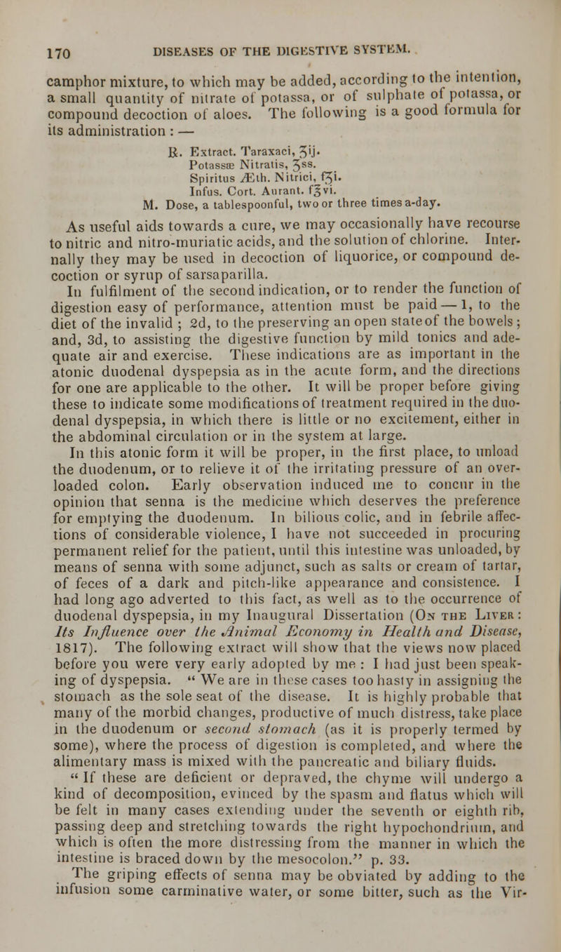 camphor mixture, to which may be added, according to the intention, a small quantity of nitrate of potassa, or of sulphate of potassa, or compound decoction of aloes. The following is a good formula for its administration : — R. Extract. Taraxaci, 3'j. Potassae Nitratis, %bb. Spiritus JElh. Nitrici, f$i. Infus. Cort. Aurant. fgvi. M. Dose, a tablespoonful, two or three times a-day. As useful aids towards a cure, we may occasionally have recourse to nitric and nitro-muriatic acids, and the solution of chlorine. Inter- nally they may be used in decoction of liquorice, or compound de- coction or syrup of sarsaparilla. In fulfilment of the second indication, or to render the function of digestion easy of performance, attention must be paid—1, to the diet of the invalid ; 2d, to the preserving an open stateof the bowels ; and, 3d, to assisting the digestive function by mild tonics and ade- quate air and exercise. These indications are as important in the atonic duodenal dyspepsia as in the acute form, and the directions for one are applicable to the other. It will be proper before giving these to indicate some modifications of treatment required in the duo- denal dyspepsia, in which there is little or no excitement, either in the abdominal circulation or in the system at large. In this atonic form it will be proper, in the first place, to unload the duodenum, or to relieve it of the irritating pressure of an over- loaded colon. Early observation induced ine to concur in the opinion that senna is the medicine which deserves the preference for emptying the duodenum. In bilious colic, and in febrile affec- tions of considerable violence, I have not succeeded in procuring permanent relief for the patient, until this intestine was unloaded, by means of senna with some adjunct, such as salts or cream of tartar, of feces of a dark and pitch-like appearance and consistence. I had long ago adverted to this fact, as well as to the occurrence of duodenal dyspepsia, in my Inaugural Dissertation (On the Liver: Its Influence over the Jlnimal Economy in Health and Disease, 1817). The following extract will show that the views now placed before you were very early adopted by me : I had just been speak- ing of dyspepsia.  We are in these cases too hasty in assigning the stomach as the sole seat of the disease. It is highly probable that many of the morbid changes, productive of much distress, take place in the duodenum or second stomach (as it is properly termed by some), where the process of digestion is completed, and where the alimentary mass is mixed with the pancreatic and biliary fluids.  If these are deficient or depraved, the chyme will undergo a kind of decomposition, evinced by the spasm and flatus which will be felt in many cases extending under the seventh or eighth rib, passing deep and stretching towards the right hypochondriuin, and which is often the more distressing from the manner in which the intestine is braced down by the mesocolon. p. 33. The griping effects of senna may be obviated by adding to the infusion some carminative water, or some bitter, such as the Vir-