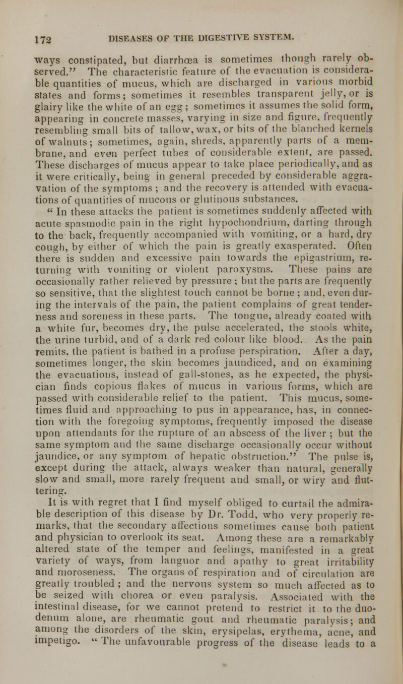 ways constipated, but diarrhoea is sometimes though rarely ob- served. The characteristic feature of the evacuation is considera- ble quantities of mucus, which are discharged in various morbid states and forms; sometimes it resembles transparent jelly, or is glairy like the white of an egg ; sometimes it assumes the solid form, appearing in concrete masses, varying in size and figure, frequently resembling small bits of tallow, wax, or bits of the blanched kernels of walnuts; sometimes, again, shreds, apparently parts of a mem- brane, and even perfect tubes of considerable extent, are passed. These discharges of mucus appear to take place periodically, and as it were critically, being in general preceded by considerable aggra- vation of the symptoms ; and the recovery is attended with evacua- tions of quantities of mucous or glutinous substances.  In these attacks the patient is sometimes suddenly affected with acute spasmodic pain in the right hypochondrium, darting through to the back, frequently accompanied with vomiting, or a hard, dry cough, by either of which the pain is greatly exasperated. Often there is sudden and excessive pain towards the epigastrium, re- turning with vomiting or violent paroxysms. These pains are occasionally rather relieved by pressure; but the parts are frequently so sensitive, that the slightest touch cannot be borne ; and. even dur- ing the intervals of the pain, the patient complains of great tender- ness and soreness in these parts. The tongue, already coated with a white fur, becomes dry, the pulse accelerated, the stools white, the urine turbid, and of a dark red colour like blood. As the pain remits, the patient is bathed in a profuse perspiration. After a day, sometimes longer, the skin becomes jaundiced, and on examining the evacuations, instead of gall-stones, as he expected, the physi- cian finds copious flakes of mucus in various forms, which are passed with considerable relief to the patient. This mucus, some- times fluid and approaching to pus in appearance, has, in connec- tion with the foregoing symptoms, frequently imposed the disease upon attendants for the rupture of an abscess of the liver ; but the same symptom and the same discharge occasionally occur without jaundice, or any symptom of hepatic obstruction. The pulse is, except during the attack, always weaker than natural, generally slow and small, more rarely frequent and small, or wiry and flut- tering. It is with regret that I find myself obliged to curtail the admira- ble description of this disease by Dr. Todd, who very properly re- marks, that the secondary affections sometimes cause both patient and physician to overlook its seat. Among these are a remarkably altered state of the temper and feelings, manifested in a great variety of ways, from languor and apathy to great irritability and moroseness. The organs of respiration and of circulation are greatly troubled ; and the nervous system so much affected as to be seized with chorea or even paralysis. Associated with the intestinal disease, for we cannot pretend to restrict it to the duo- denum alone, are rheumatic gout and rheumatic paralysis; and among the disorders of the skin, erysipelas, erythema, acne, and impetigo.  The unfavourable progress of the disease leads to a