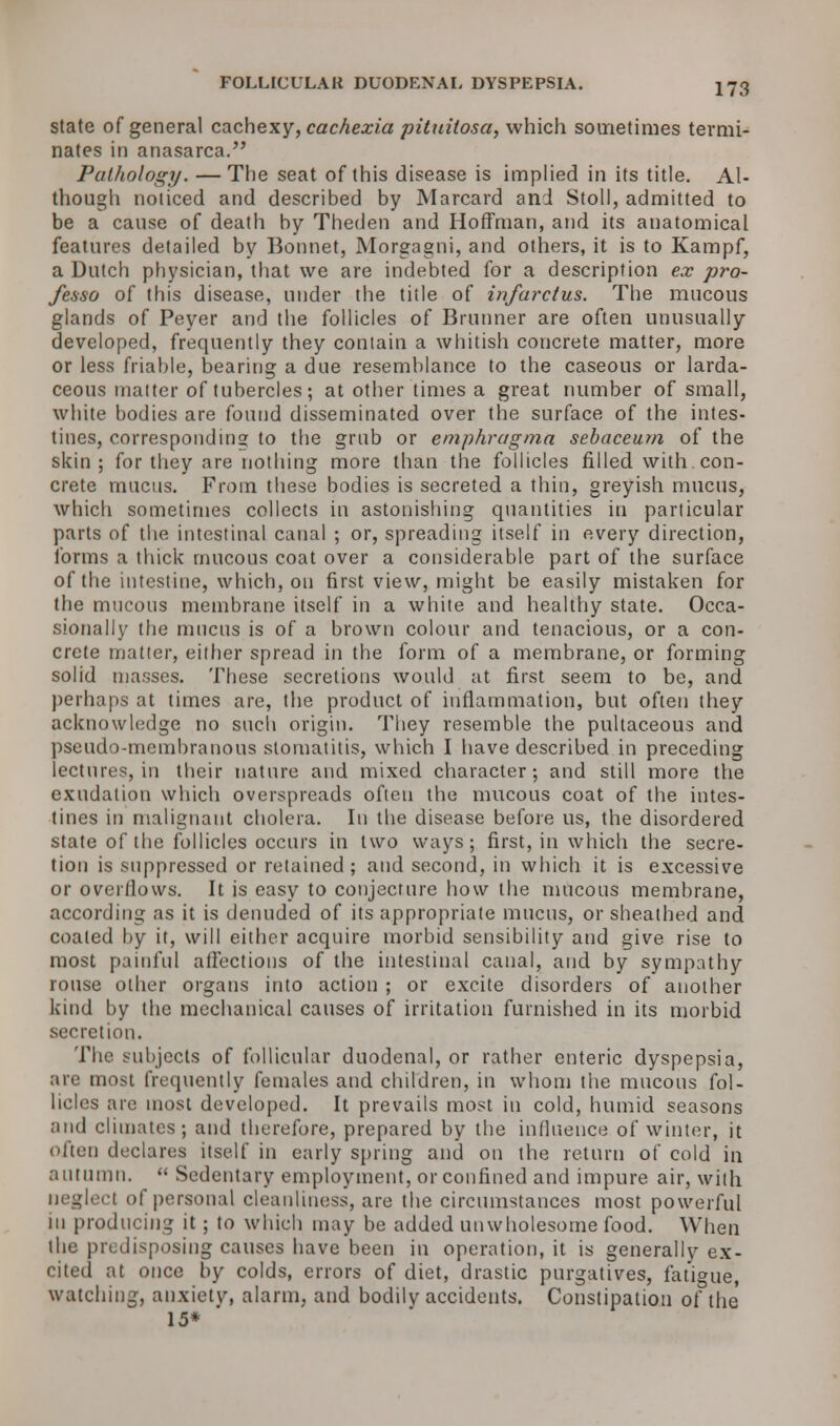 FOLLICULAK DUODENAL DYSPEPSIA. state of general cachexy, cachexia pittiiiosa, which sometimes termi- nates in anasarca. Pathology. — The seat of this disease is implied in its title. Al- though noticed and described by Marcard and Stoll, admitted to be a cause of death by Theden and Hoffman, and its anatomical features detailed by Bonnet, Morgagni, and others, it is to Kampf, a Dutch physician, that we are indebted for a description ex pro- fesso of this disease, under the title of infarctus. The mucous glands of Peyer and the follicles of Brunner are often unusually developed, frequently they contain a whitish concrete matter, more or less friable, bearing a due resemblance to the caseous or larda- ceous matter of tubercles; at other times a great number of small, white bodies are found disseminated over the surface of the intes- tines, corresponding; to the grub or emphragma sebaceum of the skin; for they are nothing more than the follicles filled with con- crete mucus. From these bodies is secreted a thin, greyish mucus, which sometimes collects in astonishing quantities in particular parts of the intestinal canal ; or, spreading itself in every direction, forms a thick mucous coat over a considerable part of the surface of the intestine, which, on first view, might be easily mistaken for the mucous membrane itself in a white and healthy state. Occa- sionally the mucus is of a brown colour and tenacious, or a con- crete matter, either spread in the form of a membrane, or forming solid masses. These secretions would at first seem to be, and perhaps at times are, the product of inflammation, but often they acknowledge no such origin. They resemble the pultaceous and pseudo-membranous stomatitis, which I have described in preceding lectures, in their nature and mixed character; and still more the exudation which overspreads often the mucous coat of the intes- tines in malignant cholera. In the disease before us, the disordered state of the follicles occurs in two ways; first, in which the secre- tion is suppressed or retained ; and second, in which it is excessive or overflows. It is easy to conjecture how the mucous membrane, according as it is denuded of its appropriate mucus, or sheathed and coated by it, will either acquire morbid sensibility and give rise to most painful affections of the intestinal canal, and by sympathy rouse other organs into action ; or excite disorders of another kind by the mechanical causes of irritation furnished in its morbid secretion. The subjects of follicular duodenal, or rather enteric dyspepsia, are most frequently females and children, in whom the mucous fol- licles are most developed. It prevails most in cold, humid seasons and climates; and therefore, prepared by the influence of winter, it often declares itself in early spring and on the return of cold in autumn.  Sedentary employment, or confined and impure air, with I of personal cleanliness, are the circumstances most powerful in producing it ; to which may be added unwholesome food. When the predisposing causes have been in operation, it is generally ex- cited at once by colds, errors of diet, drastic purgatives, fatigue, watching, anxiety, alarm, and bodily accidents. Constipation of the 15*