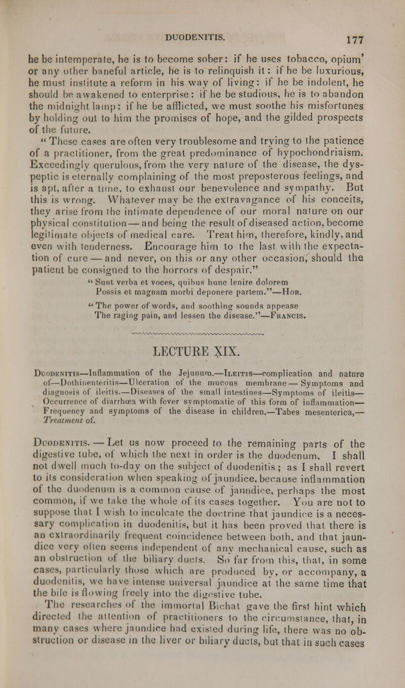 DUODENITIS. !77 he be intemperate, he is to become sober: if he uses tobacco, opium' or any other baneful article, he is to relinquish it: if he be luxurious, he must institute a reform in his way of living: if he be indolent, he should be awakened to enterprise: if he be studious, he is to abandon the midnight lamp: if he be afflicted, we must soothe his misfortunes by holding out to him the promises of hope, and the gilded prospects of the future.  These cases are often very troublesome and trying to the patience of a practitioner, from the great predominance of hypochondriaism. Exceedingly querulous, from the very nature of the disease, the dys- peptic is eternally complaining of the most preposterous feelings, and is apt, after a time, to exhaust our benevolence and sympathy. But this is wrong. Whatever may be the extravagance of his conceits, they arise from the intimate dependence of our moral nature on our physical constitution — and being the result of diseased action, become legitimate objects of medical care. Treat him, therefore, kindly, and even with tenderness. Encourage him to the last with the expecta- tion of cure — and never, on this or any other occasion, should the patient be consigned to the horrors of despair.  Sunt verba et voces, quibus hunc lenire dolorem Possis et magnam morbi deponere partem.—Hor.  The power of words, and soothing sounds appease The raging pain, and lessen the disease.—Francis. LECTURE XIX. Duodenitis—Inflammation of the Jejunum.—Ileitis—complication and nature of—Dothinenteritis—Ulceration of the mucous membrane—Symptoms and diagnosis of ileitis.—Diseases of the small intestines—Symptoms of ileitis— Occurrence of diarrhoea with fever symptomatic of this form of inflammation— Frequency and symptoms of the disease in children.—Tabes mesenterica,— Treatment of. Duodenitis. — Let us now proceed to the remaining parts of the digestive tube, of which the next in order is the duodenum. I shall not dwell much to-day on the subject of duodenitis ; as I shall revert to its consideration when speaking of jaundice, because inflammation of the duodenum is a common cause of jaundice, perhaps the most common, if we take the whole of its cases together. You are not to suppose that I wish to inculcate the doctrine that jaundice is a neces- sary complication in duodenitis, but it has been proved that there is an extraordinarily frequent coincidence between both, and that jaun- dice very often seems independent of any mechanical cause, such as an obstruction of the biliary ducts. So far from this, that, in some cases, particularly those which are produced by, or accompany, a duodenitis, we have intense universal jaundice at the same time that the bile is flowing freely into the digestive tube. The researches of the immortal Bichat gave the first hint which directed the attention of practitioners to the circumstance, that in many cases where jaundice had exisied during life, there was no ob- struction or disease in the liver or biliary ducts, but that in such cases