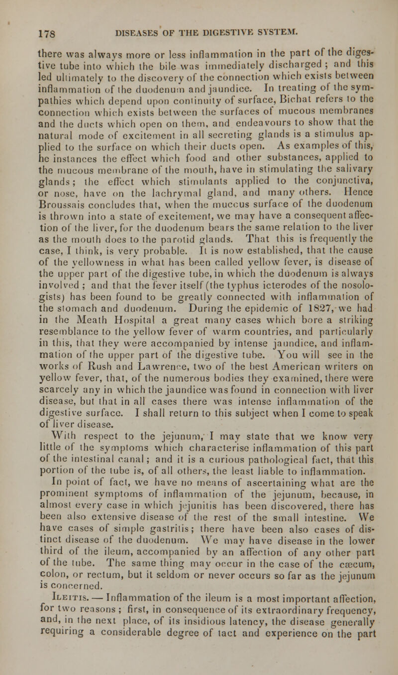 there was always more or less inflammation in the part of the diges- tive tube into which the bile was immediately discharged ; and this led ultimately to the discovery of the connection which exists between inflammation of the duodenum and jaundice. In treating of the sym- pathies which depend upon continuity of surface, Bichat refers to the connection which exists between the surfaces of mucous membranes and the ducts which open on them, and endeavours to show that the natural mode vf excitement in all secreting glands is a stimulus ap- plied to the surface on which their ducts open. As examples of this, he instances the effect which food and other substances, applied to the mucous membrane of the mouth, have in stimulating the salivary glands; the effect which stimulants applied to the conjunctiva, or nose, have on the lachrymal gland, and many others. Hence Broussais concludes that, when the mucous surface of the duodenum is thrown into a state of excitement, we may have a consequent affec- tion of the liver, for the duodenum bears the same relation to the liver as the mouth does to the parotid glands. That this is frequently the case, I think, is very probable. It is now established, that the cause of the yellowness in what has been called yellow fever, is disease of the upper part of the digestive tube, in which the duodenum is always involved ; and that the fever itself (the typhus icterodes of the nosolo- gists) has been found to be greatly connected with inflammation of the stomach and duodenum. During the epidemic of 1827, we had in the Meath Hospital a great many cases which bore a striking resemblance to the yellow fever of warm countries, and particularly in this, that they were accompanied by intense jaundice, and inflam- mation of the upper part of the digestive tube. You will see in the works of Rush and Lawrerx-e, two of the best American writers on yellow fever, that, of the numerous bodies they examined, there were scarcely any in which the jaundice was found in connection with liver disease, but that in all cases there was intense inflammation of the digestive surface. I shall return to this subject when I come to speak of liver disease. With respect to the jejunum, I may state that we know very little of the symptoms which characterise inflammation of this part of the intestinal canal; and it is a curious pathological fact, that this portion of the tube is, of all others, the least liable to inflammation. In point of fact, we have no means of ascertaining what are the prominent symptoms of inflammation of the jejunum, because, in almost every case in which jejunitis lias been discovered, there has been also extensive disease of the rest of the small intestine. We have cases of simple gastritis; there have been also cases of dis- tinct disease of the duodenum. We may have disease in the lower third of the ileum, accompanied by an affection of any other part of the tube. The same thing may occur in the case of the caecum, colon, or rectum, but it seldom or never occurs so far as the jejunum is concerned. Ileitis.— Inflammation of the ileum is a most important affection, for two reasons; first, in consequence of its extraordinary frequency, and, in the next place, of its insidious latency, the disease generally requiring a considerable degree of tact and experience on the part