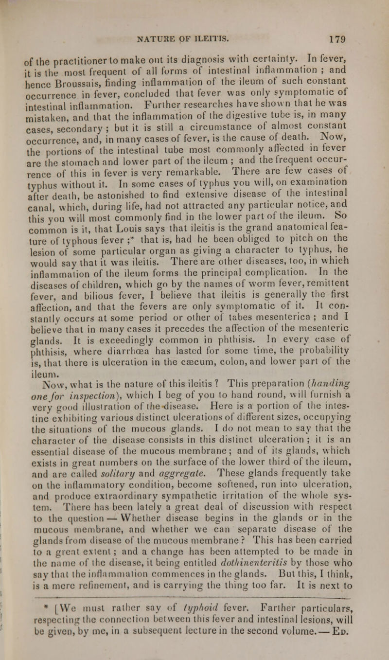 of the practitioner to make out its diagnosis with certainty. In fever, it is the most frequent of all forms of intestinal inflammation ; and hence Broussais, finding inflammation of the ileum of such constant occurrence in fever, concluded that fever was only symptomatic of intestinal inflammation. Further researches have shown that he was mistaken, and that the inflammation of the digestive tube is, in many cases, secondary ; but it is still a circumstance of almost constant occurrence, and, in many cases of fever, is the cause of death. Now, the portions of the intestinal tube most commonly affected in fever are the stomach and lower part of the ileum ; and the frequent occur- rence of this in fever is very remarkable. There are lew cases of typhus without it. In some cases of typhus you will, on examination after death, be astonished to find exte'nsive disease of the intestinal canal, which, during life, had not attracted any particular notice, and this you will most commonly find in the lower part of the ileum. So common is it, that Louis says that ileitis is the grand anatomical fea- ture of typhous fever ;* that is, had he been obliged to pitch on the lesion of some particular organ as giving a character to typhus, he would say that it was ileitis. There are other diseases, too, in which inflammation of the ileum forms the principal complication. In the diseases of children, which go by the names of worm fever, remittent fever, and bilious fever, I believe that ileitis is generally the first affection, and that the fevers are only symptomatic of it. It con- stantly occurs at some period or other of tabes mesenterica ; and I believe that in many cases it precedes the affection of the mesenteric glands. It is exceedingly common in phthisis. In every case of phthisis, where diarrhoea has lasted for some time, the probability is, that there is ulceration in the caecum, colon, and lower part of the ileum. Now, what is the nature of this ileitis 1 This preparation (/landing one for inspection), which I beg of you to hand round, will furnish a very good illustration of the disease. Here is a portion of the intes- tine exhibiting various distinct ulcerations of different sizes, occupying the situations of the mucous glands. I do not mean to say that the character of the disease consists in this distinct ulceration ; it is an essential disease of the mucous membrane; and of its glands, which exists in great numbers on the surface of the lower third of the ileum, and are called solitary and aggregate. These glands frequently take on the inflammatory condition, become softened, run into ulceration, and produce extraordinary sympathetic irritation of the whole sys- tem. There has been lately a great deal of discussion with respect to the question — Whether disease begins in the glands or in the mucous membrane, and whether we can separate disease of the glands from disease of the mucous membrane ? This has been carried to a great extent ; and a change has been attempted to be made in the name of the disease, it being entitled dothincntcritis by those who say that the inflammation commences in the glands. But this, I think, is a mere refinement, and is carrying the thing too far. It is next to • [We must rather say of typhoid fever. Farther particulars, respecting the connection between this fever and intestinal lesions, will be given, by me, in a subsequent lecture in the second volume.— Ed.