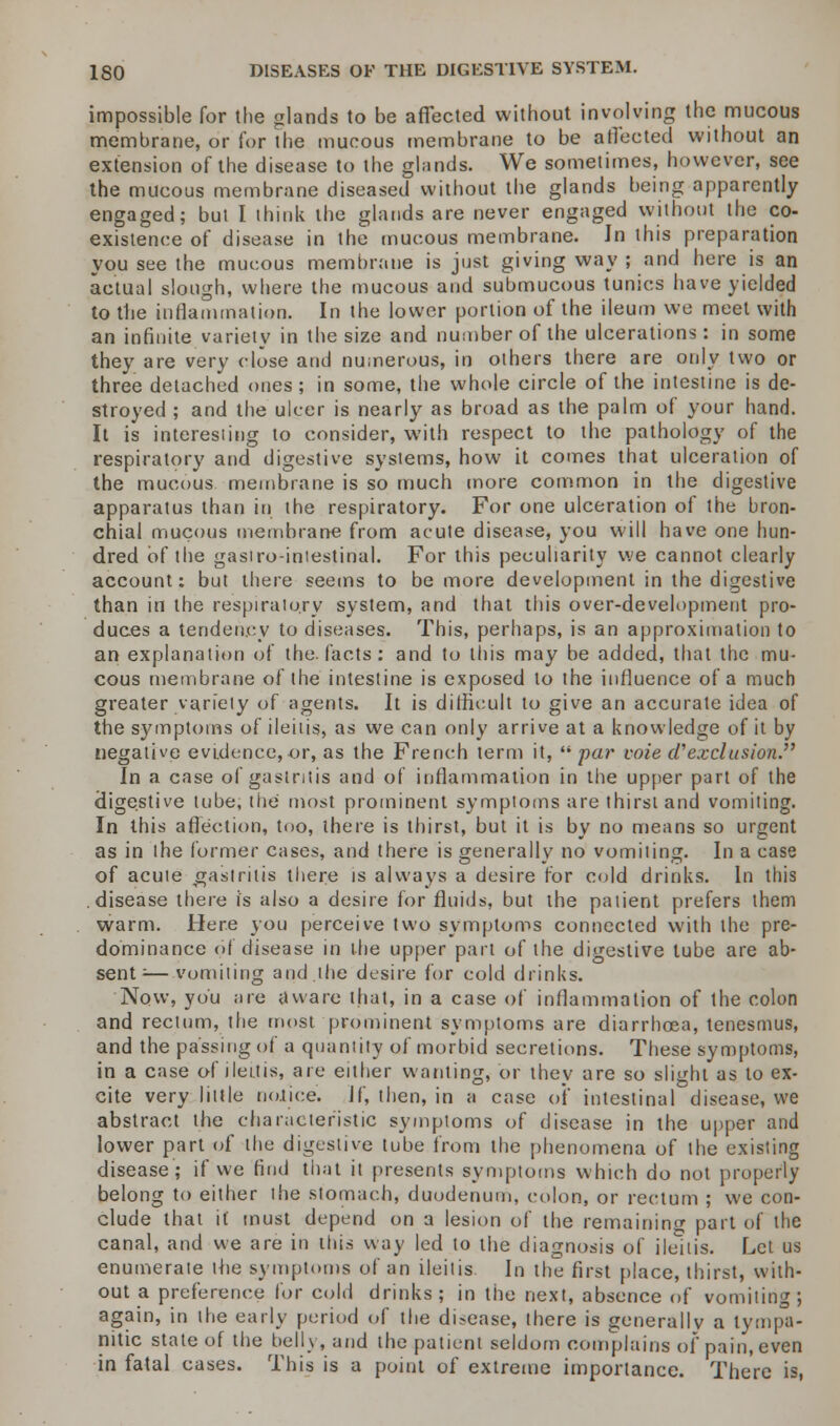 impossible for the glands to be affected without involving the mucous membrane, or Cor the mucous membrane to be affected without an extension of the disease to the glands. We sometimes, however, see the mucous membrane diseased without the glands being apparently engaged; but I think the glands are never engaged without the co- existence of disease in the mucous membrane. In this preparation you see the mucous membrane is just giving way ; and here is an actual slough, where the mucous and submucous tunics have yielded to the inflammation. In the lower portion of the ileum we meet with an infinite variety in the size and number of the ulcerations: in some they are very close and numerous, in others there are only two or three detached ones ; in some, the whole circle of the intestine is de- stroyed ; and the ulcer is nearly as broad as the palm of your hand. It is interesting to consider, with respect to the pathology of the respiratory and digestive systems, how it comes that ulceration of the mucous membrane is so much more common in the digestive apparatus than in the respiratory. For one ulceration of the bron- chial mucous membrane from acute disease, you will have one hun- dred of the gastro-intestinal. For this peculiarity we cannot clearly account: but there seems to be more development in the digestive than in the respiratory system, and that this over-development pro- duces a tendency to diseases. This, perhaps, is an approximation to an explanation of the. facts : and to tins may be added, that the mu- cous membrane of the intestine is exposed to the influence of a much greater variety of agents. It is difficult to give an accurate idea of the symptoms of ileitis, as we can only arrive at a knowledge of it by negative evidence,or, as the French term it,  par voie d'exclusion. In a case of gastritis and of inflammation in the upper part of the digestive tube, the most prominent symptoms are thirst and vomiting. In this affection, too, there is thirst, but it is by no means so urgent as in the former cases, and there is generally no vomiting. In a case of acute .gastritis there is always a desire for cold drinks. In this disease there is also a desire for fluids, but the patient prefers them warm. Here you perceive two symptoms connected with the pre- dominance of disease in the upper part of the digestive lube are ab- sent :—vomiting and.the desire for cold drinks. Now, you are aware that, in a case of inflammation of the colon and rectum, the most prominent symptoms are diarrhoea, tenesmus, and the passing of a quantity of morbid secretions. These symptoms, in a case of ileitis, are either wanting, or they are so slight as to ex- cite very little notice. If, then, in a case of intestinal disease, we abstract the characteristic symptoms of disease in the upper and lower part of the digestive tube from the phenomena of the existing disease; if we find that it presents symptoms which do not properly belong to either the stomach, duodenum, colon, or rectum ; we con- clude that it must depend on a lesion of the remaining part of the canal, and we are in this way led to the diagnosis of ileitis. Let us enumerate the symptoms of an ileitis In the first place, thirst, with- out a preference for cold drinks; in the next, absence of vomiting; again, in the early period of the disease, there is generally a tympa- nitic state of the belly, and the patient seldom complains of pain, even in fatal cases. This is a point of extreme importance. There is,