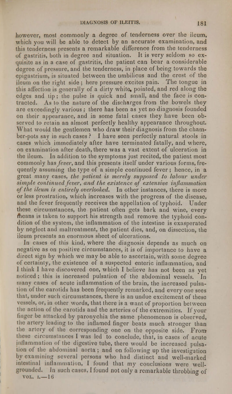however, most commonly a degree of tenderness over the ileum, which you will be able to detect by an accurate examination, and this tenderness presents a remarkable difference from the tenderness of gastritis, both in degree and situation. It is very seldom so ex- quisite as in a case of gastritis, the patient can bear a considerable degree of pressure, and the tenderness, in place of being towards the epigastrium, is situated between the umbilicus and the crest of the ileum on the right side; here pressure excites pain. The tongue in this affection is generally of a dirty white, pointed, and red along the edges and lip; the pulse is quick and small, and the face is con- tracted. As to the nature of the discharges from the bowels they are exceedingly various ; there has been as yet no diagnosis founded on their appearance, and in some fatal cases they have been ob- served to retain an almost perfectly healthy appearance throughout. What would the gentlemen who draw their diagnosis from the cham- ber-pots say in such cases ? I have seen perfectly natural stools in cases which immediately after have terminated fatally, and where, on examination after death, there was a vast extent of ulceration in the ileum. In addition to the symptoms just recited, the patient most commonly has fever, and this presents itself under various forms, fre- quently assuming the type of a simple continued fever; hence, in a great many cases, the patient is merely supposed to labour under simple continued fever, and the existence of extensive injlammation of the ileum is entirely overlooked. In other instances, there is more or less prostration, which increases with the progress of the disease, and the fever frequently receives the appellation of typhoid. Under these circumstances, the patient often gets bark and wine, every means is taken to support his strength and remove the typhoid con- dition of the system, the inflammation of the intestine is exasperated by neglect and maltreatment, the patient dies, and, on dissection, the ileum presents an enormous sheet of ulcerations. In cases of this kind, where the diagnosis depends as much on negative as on positive circumstances, it is of importance to have a direct sign by which we may be able to ascertain, with some degree of certainly, the existence of a suspected enteric inflammation, and I think I have discovered one, which I believe has not been as vet noticed; this is increased pulsation of the abdominal vessels. In many cases of acute inflammation of the brain, the increased pulsa- tion of the carotids has been frequently remarked, and everyone sees that, under such circumstances, there is an undue excitement of these vessels, or, in other words, that there is a want of proportion between the action of the carotids and the arteries of the extremities. If your finger be attacked by paronychia the same phenomenon is observed, the artery leading to the inflamed finger beats much stronger than the artery of the corresponding one on the opposite side. From these circumstances I was led to conclude, that, in cases of acute inflammation of the digestive tube, there would be increased pulsa- tion of the abdominal aorta; and on following up the investigation by examining several persons who had distinct and well-marked intestinal inflammation, I found that my conclusions were well- grounded. In such cases. I found not only'a remarkable throbbing of vol. i.—16 °