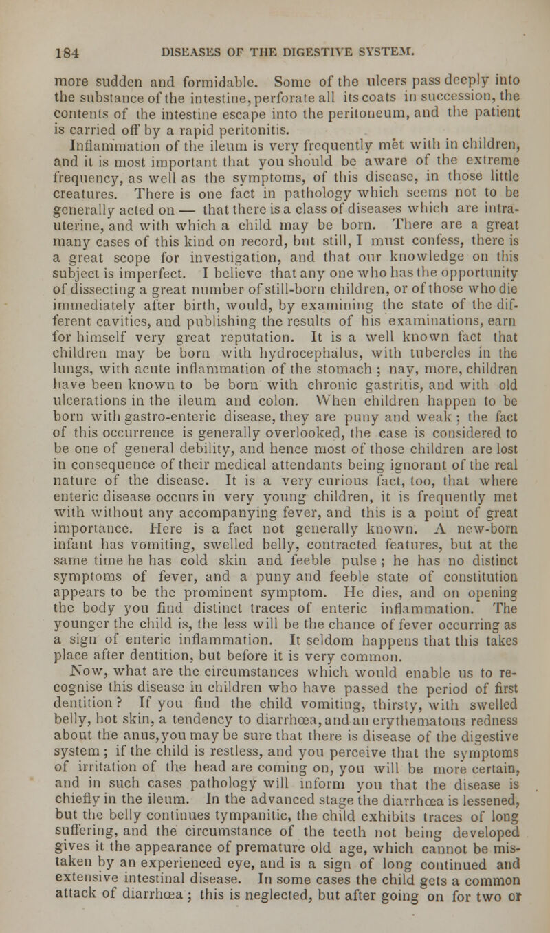 more sudden and formidable. Some of the ulcers pass deeply into the substance of the intestine, perforate all its coats in succession, the contents of the intestine escape into the peritoneum, and the patient is carried off by a rapid peritonitis. Inflammation of the ileum is very frequently met with in children, and it is most important that you should be aware of the extreme frequency, as well as the symptoms, of this disease, in those little creatures. There is one fact in pathology which seems not to be generally acted on — that there is a class of diseases which are intra- uterine, and with which a child may be born. There are a great many cases of this kind on record, but still, I must confess, there is a great scope for investigation, and that our knowledge on this subject is imperfect. I believe that any one who has the opportunity of dissecting a great number of still-born children, or of those who die immediately after birth, would, by examining the state of the dif- ferent cavities, and publishing the results of his examinations, earn for himself very great reputation. It is a well known fact that children may be born with hydrocephalus, with tubercles in the lungs, with acute inflammation of the stomach ; nay, more, children have been known to be born with chronic gastritis, and with old ulcerations in the ileum and colon. When children happen to be born with gastro-enteric disease, they are puny and weak ; the fact of this occurrence is generally overlooked, the case is considered to be one of general debility, and hence most of those children are lost in consequence of their medical attendants being ignorant of the real nature of the disease. It is a very curious fact, too, that where enteric disease occurs in very young children, it is frequently met with without any accompanying fever, and this is a point of great importance. Here is a fact not generally known. A new-born infant has vomiting, swelled belly, contracted features, but at the same time he has cold skin and feeble pulse ; he has no distinct symptoms of fever, and a puny and feeble state of constitution appears to be the prominent symptom. He dies, and on opening the body you find distinct traces of enteric inflammation. The younger the child is, the less will be the chance of fever occurring as a sign of enteric inflammation. It seldom happens that this takes place after dentition, but before it is very common. Now, what are the circumstances which would enable us to re- cognise this disease in children who have passed the period of first dentition ? If you find the child vomiting, thirsty, with swelled belly, hot skin, a tendency to diarrhoea, and an erythematous redness about the anus,you may be sure that there is disease of the digestive system ; if the child is restless, and you perceive that the symptoms of irritation of the head are coming on, you will be more certain, and in such cases pathology will inform you that the disease is chiefly in the ileum. In the advanced stage the diarrhcea is lessened, but the belly continues tympanitic, the child exhibits traces of long suffering, and the circumstance of the teeth not being developed gives it the appearance of premature old age, which cannot be mis- taken by an experienced eye, and is a sign of long continued and extensive intestinal disease. In some cases the child gets a common attack of diarrhoea ; this is neglected, but after going on for two or