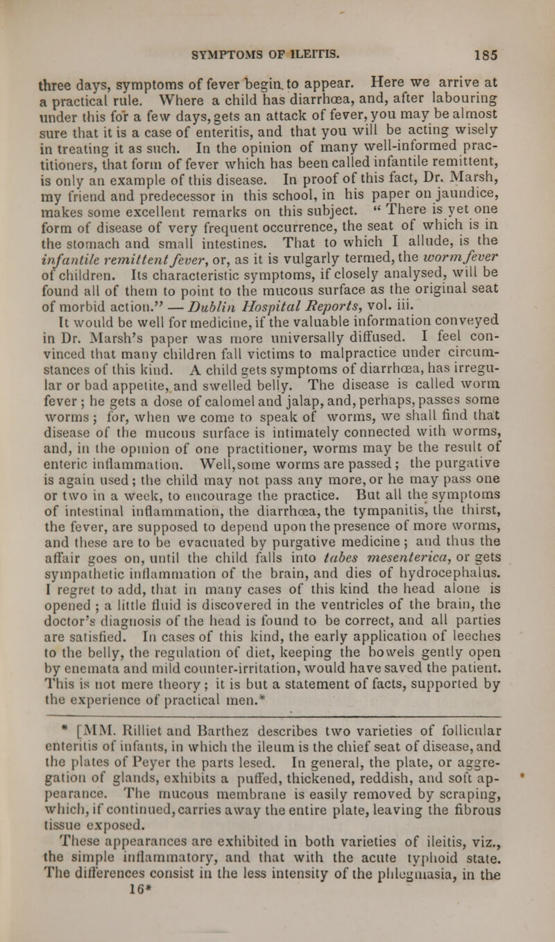 three days, symptoms of fever begin, to appear. Here we arrive at a practical rule. Where a child has diarrhoea, and, after labouring under this for a few days, gets an attack of fever, you may be almost sure that it is a case of enteritis, and that you will be acting wisely in treating it as such. In the opinion of many well-informed prac- titioners, that form of fever which has been called infantile remittent, is only an example of this disease. In proof of this fact, Dr. Marsh, my friend and predecessor in this school, in his paper on jaundice, makes some excellent remarks on this subject.  There is yet one form of disease of very frequent occurrence, the seat of which is in the stomach and small intestines. That to which I allude, is the infantile remittent fever, or, as it is vulgarly termed, the worm fever of children. Its characteristic symptoms, if closely analysed, will be found all of them to point to the mucous surface as the original seat of morbid action. —Dublin Hospital Reports, vol. iii. It would be well for medicine, if the valuable information conveyed in Dr. Marsh's paper was more universally diffused. I feel con- vinced that many children fall victims to malpractice under circum- stances of this kind. A child gets symptoms of diarrhoea, has irregu- lar or bad appetite, and swelled belly. The disease is called worm fever; he gets a dose of calomel and jalap, and, perhaps, passes some worms; for, when we come to speak of worms, we shall find that disease of the mucous surface is intimately connected with worms, and, in the opinion of one practitioner, worms may be the result of enteric, inflammation. Well,some worms are passed ; the purgative is again used; the child may not pass any more, or he may pass one or two in a week, to encourage the practice. But all the symptoms of intestinal inflammation, the diarrhoea, the tympanitis, the thirst, the fever, are supposed to depend upon the presence of more worms, and these are to be evacuated by purgative medicine ; and thus the affair goes on, until the child falls into tabes mesenterica, or gets sympathetic inflammation of the brain, and dies of hydrocephalus. I regret to add, that in many cases of this kind the head alone is opened ; a little fluid is discovered in the ventricles of the brain, the doctor's diagnosis of the head is found to be correct, and all parties are satisfied. In cases of this kind, the early application of leeches to the belly, the regulation of diet, keeping the bowels gently open by enemata and mild counter-irritation, would have saved the patient. This is not mere theory; it is but a statement of facts, supported by the experience of practical men.* * [MM. Rilliet and Barthez describes two varieties of follicular enteritis of infants, in which the ileum is the chief seat of disease, and the plates of Payer the parts lesed. In general, the plate, or aggre- gation of glands, exhibits a puffed, thickened, reddish, and soft ap- pearance. The mucous membrane is easily removed by scraping, which, if continued, carries away the entire plate, leaving the fibrous tissue exposed. These appearances are exhibited in both varieties of ileitis, viz., the simple inflammatory, and that with the acute typhoid state. The differences consist in the less intensity of the phlegmasia, in the 16*