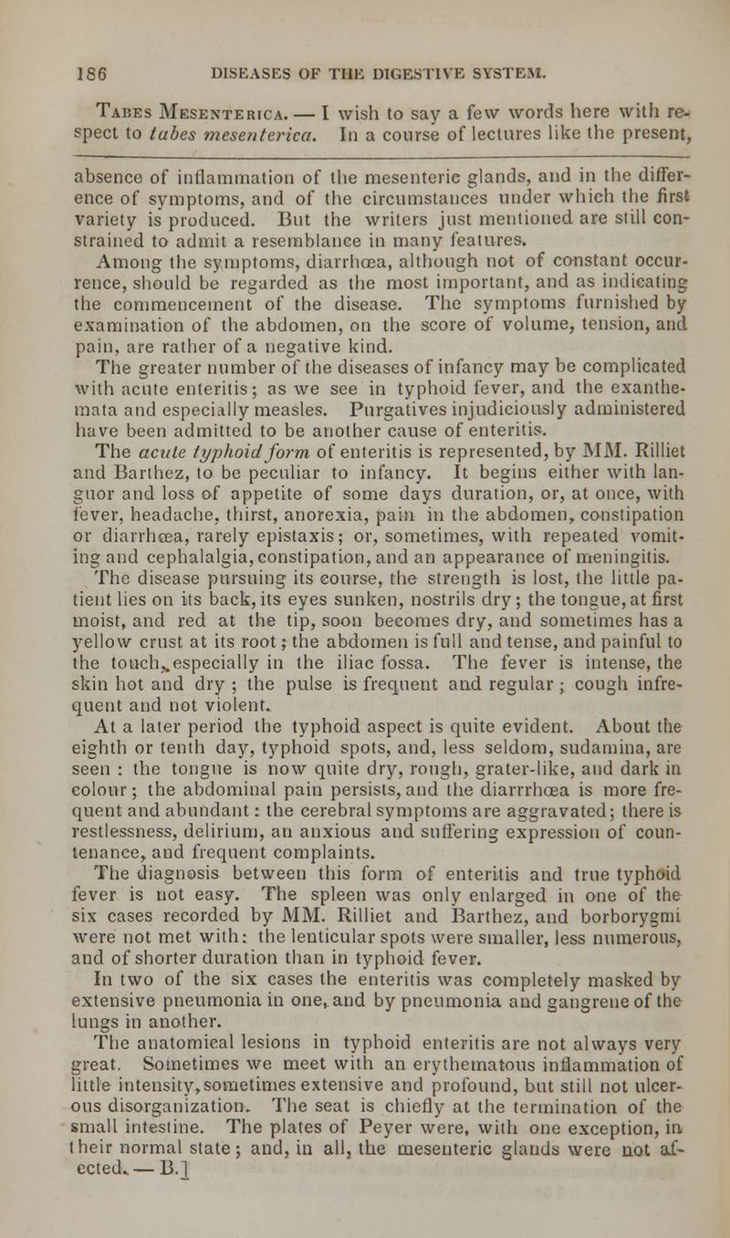 Tabes Mesenterica.— I wish to say a few words here with re- spect to tabes mesenterica. In a course of lectures like the present, absence of inflammation of the mesenteric glands, and in the differ- ence of symptoms, and of the circumstances under which the first variety is produced. But the writers just mentioned are still con- strained to admit a resemblance in many features. Among the symptoms, diarrhoea, although not of constant occur- rence, should be regarded as the most important, and as indicating the commencement of the disease. The symptoms furnished by examination of the abdomen, on the score of volume, tension, and pain, are rather of a negative kind. The greater number of the diseases of infancy may be complicated with acute enteritis; as we see in typhoid fever, and the exanthe- mata and especially measles. Purgatives injudiciously administered have been admitted to be another cause of enteritis. The acute typhoid form of enteritis is represented, by MM. Rilliet and Barthez, to be peculiar to infancy. It begins either with lan- guor and loss of appetite of some days duration, or, at once, with fever, headache, thirst, anorexia, pain in the abdomen, constipation or diarrhoea, rarely epistaxis; or, sometimes, with repeated vomit- ing and cephalalgia, constipation, and an appearance of meningitis. The disease pursuing its course, the strength is lost, the little pa- tient lies on its back, its eyes sunken, nostrils dry; the tongue, at first moist, and red at the tip, soon becomes dry, and sometimes has a yellow crust at its root j the abdomen is full and tense, and painful to the touch,.especially in the iliac fossa. The fever is intense, the skin hot and dry ; the pulse is frequent and regular ; cough infre- quent and not violent. At a later period the typhoid aspect is quite evident. About the eighth or tenth day, typhoid spots, and, less seldom, sudamina, are seen : the tongue is now quite dry, rough, grater-like, and dark in colour; the abdominal pain persists,and the diarrrhcea is more fre- quent and abundant: the cerebral symptoms are aggravated; there is restlessness, delirium, an anxious and suffering expression of coun- tenance, and frequent complaints. The diagnosis between this form of enteritis and true typhoid fever is not easy. The spleen was only enlarged in one of the six cases recorded by MM. Rilliet and Barthez, and borborygmi were not met with: the lenticular spots were smaller, less numerous, and of shorter duration than in typhoid fever. In two of the six cases the enteritis was completely masked by extensive pneumonia in one, and by pneumonia and gangrene of the lungs in another. The anatomical lesions in typhoid enteritis are not always very great. Sometimes we meet with an erythematous inflammation of little intensity, sometimes extensive and profound, but still not ulcer- ous disorganization. The seat is chiefly at the termination of the small intestine. The plates of Peyer were, with one exception, in, their normal state; and, in all, the mesenteric glands were not af~ ected.. — B.l