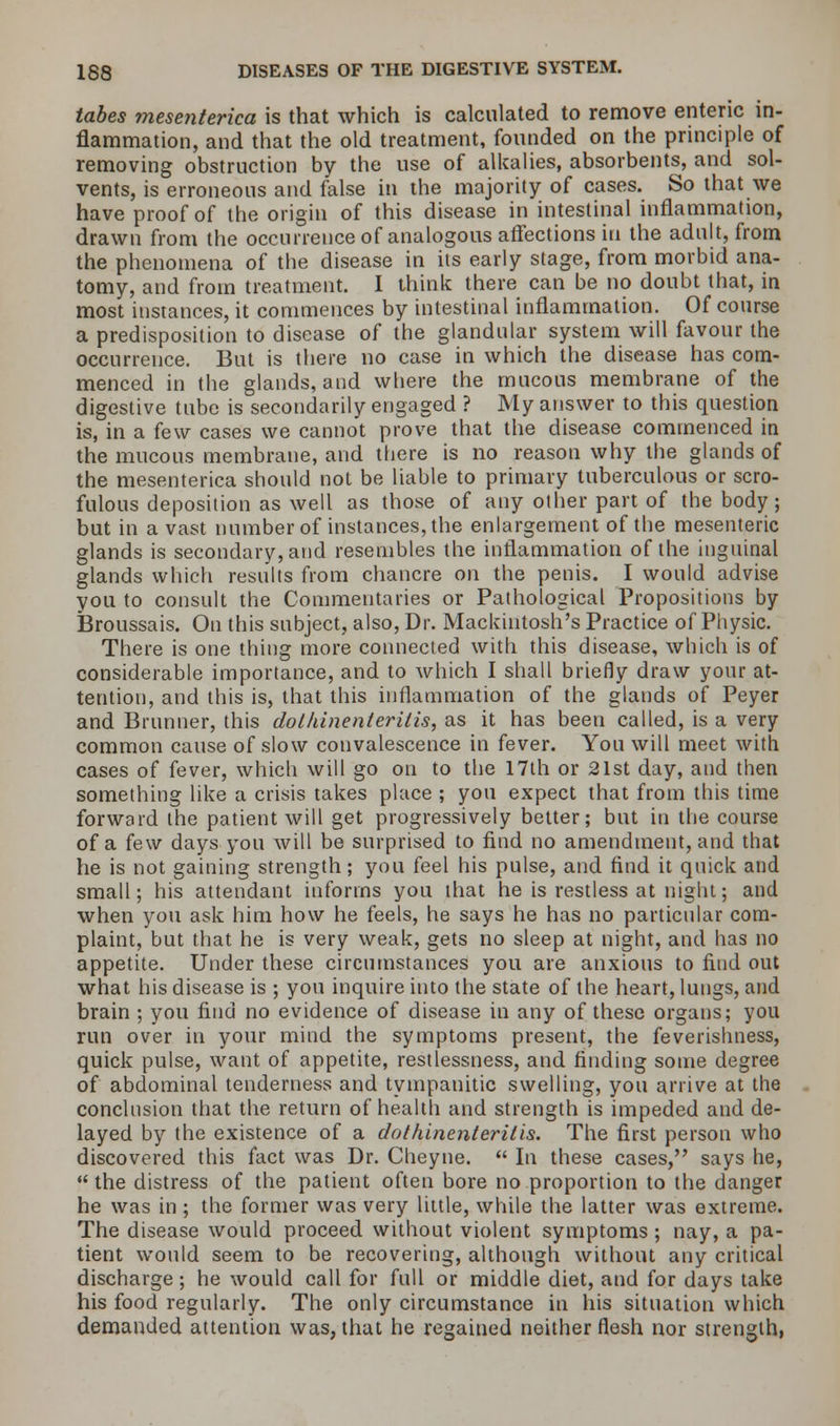 tabes mesenterica is that which is calculated to remove enteric in- flammation, and that the old treatment, founded on the principle of removing obstruction by the use of alkalies, absorbents, and sol- vents, is erroneous and false in the majority of cases. So that we have proof of the origin of this disease in intestinal inflammation, drawn from the occurrence of analogous affections in the adult, from the phenomena of the disease in its early stage, from morbid ana- tomy, and from treatment. I think there can be no doubt that, in most instances, it commences by intestinal inflammation. Of course a predisposition to disease of the glandular system will favour the occurrence. But is there no case in which the disease has com- menced in the glands, and where the mucous membrane of the digestive tube is secondarily engaged ? My answer to this question is, in a few cases we cannot prove that the disease commenced in the mucous membrane, and there is no reason why the glands of the mesenterica should not be liable to primary tuberculous or scro- fulous deposition as well as those of any other part of the body; but in a vast number of instances, the enlargement of the mesenteric glands is secondary, and resembles the inflammation of the inguinal glands which results from chancre on the penis. I would advise you to consult the Commentaries or Pathological Propositions by Broussais. On this subject, also, Dr. Mackintosh's Practice of Physic. There is one thing more connected with this disease, which is of considerable importance, and to which I shall briefly draw your at- tention, and this is, that this inflammation of the glands of Peyer and Brunner, this doUunenleynlis, as it has been called, is a very common cause of slow convalescence in fever. You will meet with cases of fever, which will go on to the 17th or 21st day, and then something like a crisis takes place ; you expect that from this time forward the patient will get progressively better; but in the course of a few days you will be surprised to find no amendment, and that he is not gaining strength; you feel his pulse, and find it quick and small; his attendant informs you that he is restless at night; and when you ask him how he feels, he says he has no particular com- plaint, but that he is very weak, gets no sleep at night, and has no appetite. Under these circumstances you are anxious to find out what his disease is ; you inquire into the state of the heart, lungs, and brain ; you find no evidence of disease in any of these organs; you run over in your mind the symptoms present, the feverishness, quick pulse, want of appetite, restlessness, and finding some degree of abdominal tenderness and tympanitic swelling, you arrive at the conclusion that the return of health and strength is impeded and de- layed by the existence of a dothinenterilis. The first person who discovered this fact was Dr. Cheyne.  In these cases, says he, the distress of the patient often bore no proportion to the danger he was in ; the former was very little, while the latter was extreme. The disease would proceed without violent symptoms ; nay, a pa- tient would seem to be recovering, although without any critical discharge; he would call for full or middle diet, and for days take his food regularly. The only circumstance in his situation which demanded attention was, that he regained neither flesh nor strength,