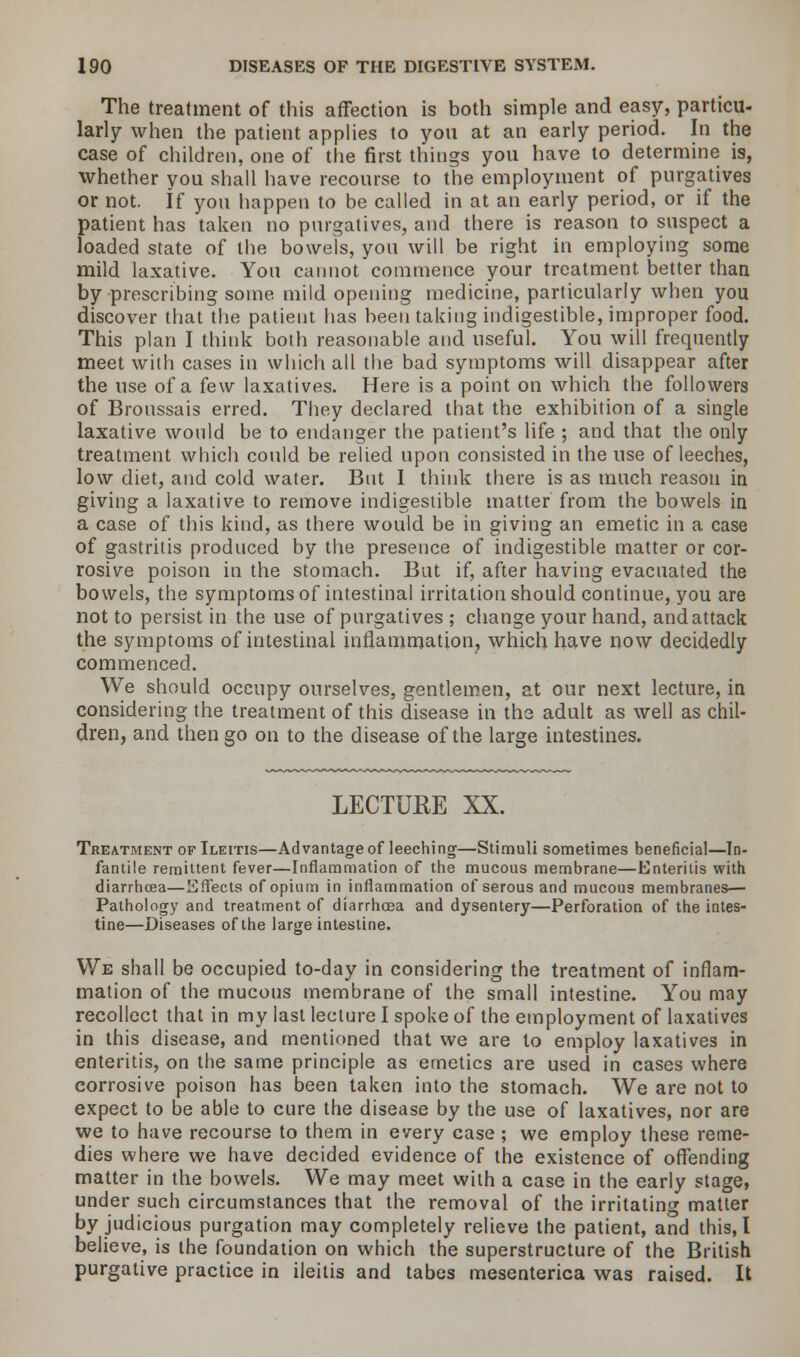The treatment of this affection is both simple and easy, particu- larly when the patient applies to yon at an early period. In the case of children, one of the first things you have to determine is, whether you shall have recourse to the employment of purgatives or not. If you happen to be called in at an early period, or if the patient has taken no purgatives, and there is reason to suspect a loaded state of the bowels, you will be right in employing some mild laxative. You cannot commence your treatment, better than by prescribing some mild opening medicine, particularly when you discover that the patient has been taking indigestible, improper food. This plan I think both reasonable and useful. You will frequently meet with cases in which all the bad symptoms will disappear after the use of a few laxatives. Here is a point on which the followers of Broussais erred. They declared that the exhibition of a single laxative would be to endanger the patient's life ; and that the only treatment which could be relied upon consisted in the use of leeches, low diet, and cold water. But I think there is as much reason in giving a laxative to remove indigestible matter from the bowels in a case of this kind, as there would be in giving an emetic in a case of gastritis produced by the presence of indigestible matter or cor- rosive poison in the stomach. But if, after having evacuated the bowels, the symptoms of intestinal irritation should continue, you are not to persist in the use of purgatives ; change your hand, andattack the symptoms of intestinal inflammation, which have now decidedly commenced. We should occupy ourselves, gentlemen, at our next lecture, in considering the treatment of this disease in the adult as well as chil- dren, and then go on to the disease of the large intestines. LECTURE XX. Treatment of Ileitis—Advantage of leeching—Stimuli sometimes beneficial—In- fantile remittent fever—Inflammation of the mucous membrane—Enteritis with diarrhoea—Effects of opium in inflammation of serous and mucous membranes— Pathology and treatment of diarrhoea and dysentery—Perforation of the intes- tine—Diseases of the large intestine. We shall be occupied to-day in considering the treatment of inflam- mation of the mucous membrane of the small intestine. You may recollect that in my last lecture I spoke of the employment of laxatives in this disease, and mentioned that we are to employ laxatives in enteritis, on the same principle as emetics are used in cases where corrosive poison has been taken into the stomach. We are not to expect to be able to cure the disease by the use of laxatives, nor are we to have recourse to them in every case ; we employ these reme- dies where we have decided evidence of the existence of offending matter in the bowels. We may meet with a case in the early stage, under such circumstances that the removal of the irritating matter by judicious purgation may completely relieve the patient, and this, I believe, is the foundation on which the superstructure of the British purgative practice in ileitis and tabes mesenterica was raised. It