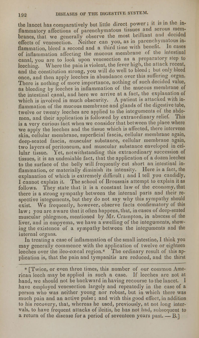 the lancet has comparatively but little direct power ; it is in the in- flammatory affections of parenchymatous tissues and serous mem- branes, that we generally observe the most brilliant and decided effects of venesection. Neither can you, as in parenchymatous in- flammation, bleed a second and a third time with benefit. In cases of inflammation affecting the mucous membrane of the intestinal canal, you are to look upon venesection as a preparatory step to leeching. Where the pain is violent, the fever high, the attack recent, and the constitution strong, you will do well to bleed ; but only bleed once, and then apply leeches in abundance over this suffering organ. There is nothing of more importance, nothing of such decided value, as bleeding by leeches in inflammation of the mucous membrane of the intestinal canal, and here we arrive at a fact, the explanation of which is involved in much obscurity. A patient is attacked with in- flammation of the mucous membrane and glands of the digestive tube, twelve or twenty leeches are applied to the integuments of the abdo- men, and their application is followed by extraordinary relief. This is a very curious fact when we consider that between the place where we apply the leeches and the tissue which is affected, there intervene skin, cellular membrane, superficial fascia, cellular membrane again, deep-seated fascia, muscular substance, cellular membrane again, two layers of peritoneum, and muscular substance enveloped in cel- lular tissue. Yet, notwithstanding this extraordinary succession of tissues, it is an undeniable fact, that the application of a dozen leeches to the surface of the belly will frequently cut short an intestinal in- flammation, or materially diminish its intensity. Here is a fact, the explanation of which is extremely difficult; and I tell you candidly, I cannot explain it. The school of Broussais attempt to explain it as follows. They state that it is a constant law of the economy, that there is a strong sympathy between the internal parts and their re- spective integuments, but they do not say why this sympathy should exist. We frequently, however, observe facts confirmatory of this law ; you are aware that it often happens, that, in cases of deep-seated muscular phlegmon, mentioned by Mr. Crainpton, in abscess of the liver, and in empyema, we have a swelling of the integuments, show- ing the existence of a sympathy between the integuments and the internal organs. In treating a case of inflammation of the small intestine, I think you may generally commence with the application of twelve or eighteen leeches over the ileo-coecal region.* The ordinary result of this ap- plication is, that the pain and tympanitis are reduced, and the thirst * [Twice, or even three times, this number of our common Ame- rican leech may be applied in such a case. If leeches are not at hand, we should not be backward in having recourse to the lancet. I have employed venesection largely and repeatedly in the case of a person who was neither young nor robust, but in which there was much pain and an active pulse; and with this good effect, in addition to his recovery, that, whereas he used, previously, at not long inter- vals, to have frequent attacks of ileitis, he has not had, subsequent to a return of the disease for a period of seventeen years past. — B.]