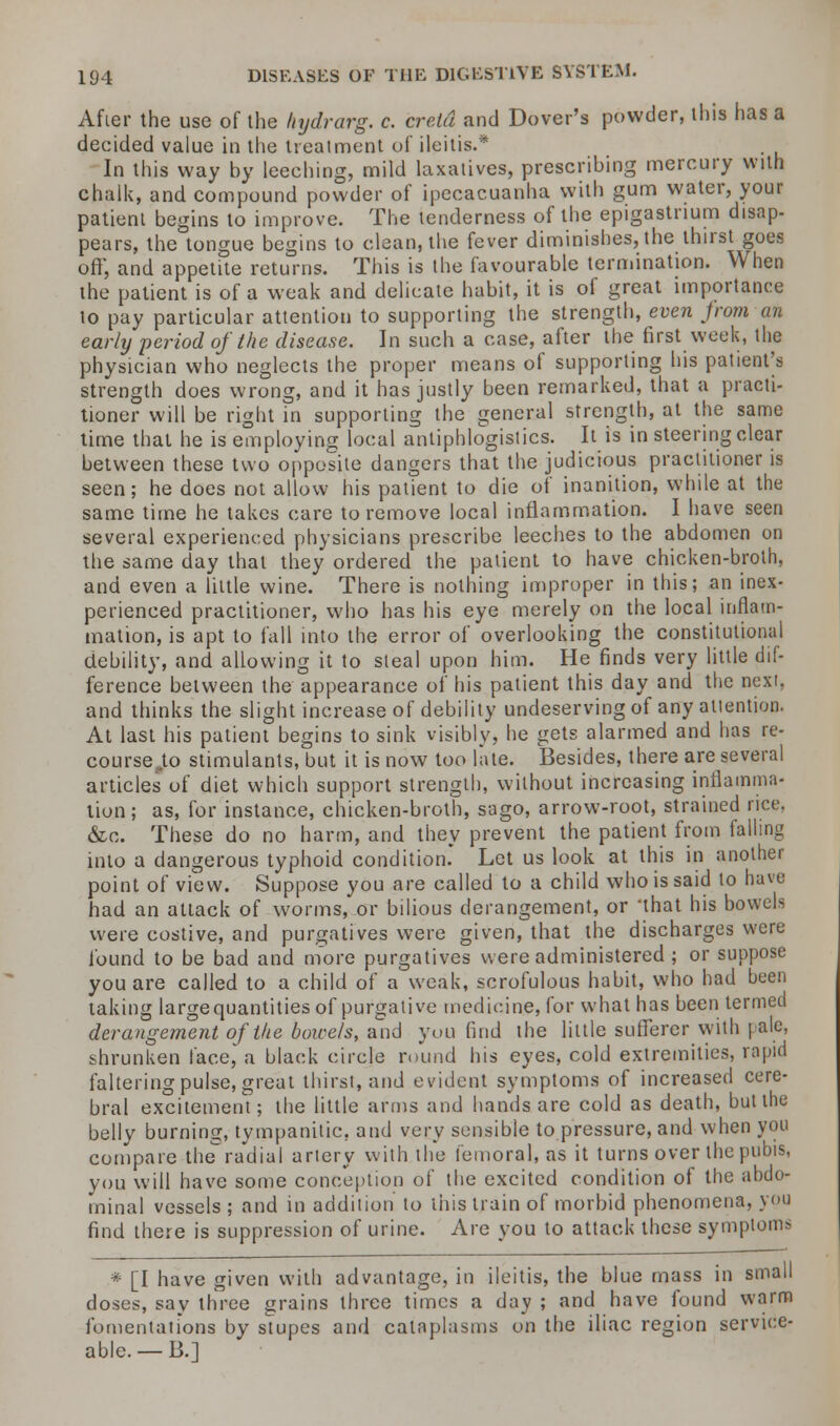 After the use of the liydrarg. c. cretd and Dover's powder, this has a decided value in the treatment of ileitis.* In this way by leeching, mild laxatives, prescribing mercury with chalk, and compound powder of ipecacuanha with gum water, your patient begins to improve. The tenderness of the epigastrium disap- pears, the tongue begins to clean, the fever diminishes, the thirst goes oft; and appetite returns. This is the favourable termination. When the patient is of a weak and delicate habit, it is of great importance lo pay particular attention to supporting the strength, even Jrom an early period of the disease. In such a case, after the first week, the physician who neglects the proper means of supporting his patient's strength does wrong, and it has justly been remarked, that a practi- tioner will be right in supporting the general strength, at the same time that he is employing local antiphlogistics. It is in steering clear between these two opposite dangers that the judicious practitioner is seen; he does not allow his patient to die of inanition, while at the same time he takes care to remove local inflammation. I have seen several experienced physicians prescribe leeches to the abdomen on the same day that they ordered the patient to have chicken-broth, and even a little wine. There is nothing improper in this; an inex- perienced practitioner, who has his eye merely on the local inflam- mation, is apt to fall into the error of overlooking the constitutional debility, and allowing it to steal upon him. He finds very little dif- ference between the appearance of his patient this day and the next, and thinks the slight increase of debility undeserving of any attention. At last his patient begins to sink visibly, he gets alarmed and has re- course Jo stimulants, but it is now too late. Besides, there are several articles of diet which support strength, without increasing inflamma- tion; as, for instance, chicken-broth, sago, arrow-root, strained rice. &c. These do no harm, and they prevent the patient from falling into a dangerous typhoid condition. Let us look at this in another point of view. Suppose you are called to a child who is said lo have had an attack of worms, or bilious derangement, or that his bowels were costive, and purgatives were given, that the discharges were found to be bad and more purgatives were administered ; or suppose you are called to a child of a weak, scrofulous habit, who had been taking largequantities of purgative medicine, for what has been termed derangement of the bowels, and you find the little sufferer with pale, shrunken face, a black circle round his eyes, cold extremities, rapid faltering pulse, great thirst, and evident symptoms of increased cere- bral excitement; the little arms and hands are cold as death, but the belly burning, tympanitic, and very sensible to pressure, and when you compare the'radial artery with the femoral, as it turns over the pubis, you will have some conception of the excited condition of the abdo- minal vessels ; and in addition to this train of morbid phenomena, you find there is suppression of urine. Are you to attack these symptom> * [I have given with advantage, in ileitis, the blue mass in small doses, say three grains three times a day ; and have found warm fomentations by stupes and cataplasms on the iliac region service- able.—B.]