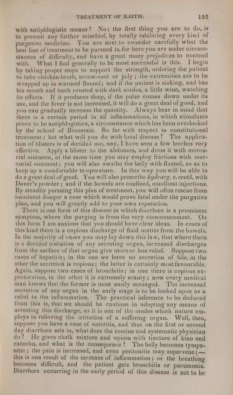With antiphlogistic means? No; the first thing you are to do, is to prevent any further mischief, by totally inhibiting every kind of purgative medicine. You are next to consider carefully what the besfline of treatment to be pursued is, for here you are under circum- stances of difficulty, and have a great many prejudices to contend with. What I findgenerally to be most successful is this. I begin by taking proper steps to support the strength, ordering the patient to take chicken-broth, arrow-root or jelly ; the extremities are to be wrapped up in warmed flannel; and if the patient is sinking, and has his mouth and teeth crusted with dark sordes, a little wine, watching its effects. If it produces sleep, if the pulse comes down under its use, and the fever is not increased, it will do a great deal of good, and you can gradually increase the quantity. Always bear in mind that there is a certain period in all inflammations, in which stimulants prove to be antiphlogistics, a circumstance which has been overlooked by the school of Broussais. So far with respect to constitutional treatment ; but what will you do with local disease? The applica- tion of blisters is of decided use, nay, I have seen a few leeches very effective. Apply a blister to the abdomen, and dress it with mercu- rial ointment, at the same time you may employ frictions with mer- curial ointment; you will also swathe the belly with flannel, so as to keep up a comfortable temperature. In this way you will be able to do a great deal of good. You will also prescribe kydrarg. c. cretd, with Dover's powder ; and if the bowels are confined, emollient injections. By steadily pursuing this plan of treatment, you will often rescue from imminent danger a case which would prove fatal under the purgative plan, and you will greatly add to your own reputation. There is one form of this disease in which diarrhoea is a prominent symptom, where the purging is from the very commencement. On this form I am anxious that you should have clear ideas. In cases of this kind there is a copious discharge of fluid matter from the bowels. In the majority of cases you may lay down this law, that where there is a decided imitation of any secreting organ, increased discharges from the surface of that organ give more or less relief. Suppose two cases of hepatitis; in the one we have no secretion of bile, in the other the secretion is copious; the latter is certainly most favourable. Again, suppose two cases of bronchitis; in one there is copious ex- pectoration, in the other it is extremely scanty; now every medical man knows that the former is most easily managed. The increased secretion of any organ in the early stage is to be looked upon as a reliel to the inflammation. The practical inference to be deduced from this is, that we should be cautious in adopting any means of arresting this discharge, as it is one of the modes which nature em- ploys in relieving the irritation of a suffering organ. Well, then, suppose you have a case of enteritis, and that on the first or second day diarrhoea sets in, whatdoes the routine and systematic physician do I Jfe gives chalk mixture and opium with tincture of kino and catechu, and what is the consequence? The belly becomes tympa- nitic ; the pain is increased, and even peritonitis may supervene; — this is one result of the increase of inflammation; or the breathing becomes diilicult, and the patient gets bronchitis or pneumonia. Diarrhoea occurring in the early period of this disease is not to be