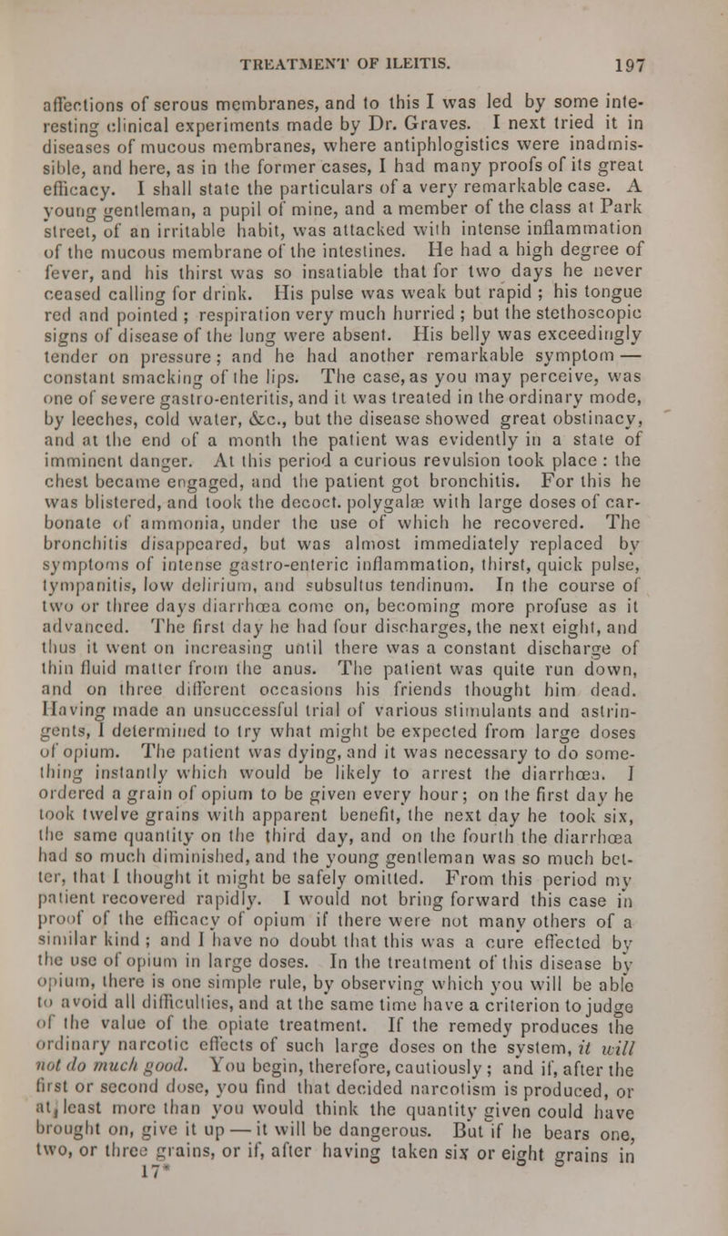affections of serous membranes, and to this I was led by some inte- resting clinical experiments made by Dr. Graves. I next tried it in diseases of mucous membranes, where antiphlogistics were inadmis- sible, and here, as in the former cases, I had many proofs of its great efiicacy. I shall state the particulars of a very remarkable case. A young gentleman, a pupil of mine, and a member of the class at Park street, of an irritable habit, was attacked with intense inflammation of the mucous membrane of the intestines. He had a high degree of fever, and his thirst was so insatiable that for two days he never ceased calling for drink. His pulse was weak but rapid ; his tongue red and pointed ; respiration very much hurried ; but the stethoscopic signs of disease of the lung were absent. His belly was exceedingly tender on pressure; and he had another remarkable symptom — constant smacking of the lips. The case, as you may perceive, was one of severe gastro-enteritis, and it was treated in the ordinary mode, by leeches, cold water, &c, but the disease showed great obstinacy, and at the end of a month the patient was evidently in a state of imminent danger. At this period a curious revulsion took place : the chest became engaged, and the patient got bronchitis. For this he was blistered, and took the decoct, polygalae with large doses of car- bonate of ammonia, under the use of which he recovered. The bronchitis disappeared, but was almost immediately replaced by symptoms of intense gastro-enteric inflammation, thirst, quick pulse, tympanitis, low delirium, and subsultus tendinum. In the course of two or three days diarrhoea come on, becoming more profuse as it advanced. The first day he had four discharges, the next eight, and thus it went on increasing until there was a constant discharge of thin fluid matter from the anus. The patient was quite run down, and on three different occasions his friends thought him dead. Having made an unsuccessful trial of various stimulants and astrin- gents, I determined to try what might be expected from large doses of opium. The patient was dying, and it was necessary to do some- thing instantly which would be likely to arrest the diarrhoea. I ordered a grain of opium to be given every hour; on the first day he took twelve grains with apparent benefit, the next day he took six, the same quantity on the third day, and on the fourth the diarrhoea had so much diminished, and the young gentleman was so much bet- ter, that I thought it might be safely omitted. From this period my patient recovered rapidly. I would not bring forward this case in proof of the efiicacy of opium if there were not many others of a similar kind ; and I have no doubt that this was a cure effected by the use of opium in large doses. In the treatment of this disease by opium, there is one simple rule, by observing which you will be able to avoid all difficulties, and at the same time have a criterion to judge of the value of the opiate treatment. If the remedy produces the ordinary narcotic effects of such large doses on the system, it uill not do much good. You begin, therefore, cautiously ; and if, after the first or second dose, you find that decided narcotism is produced, or at, least more than you would think the quantity given could have brought on, give it up — it will be dangerous. Butlf he bears one, two, or three grains, or if, after having taken six or eight grains in 17*
