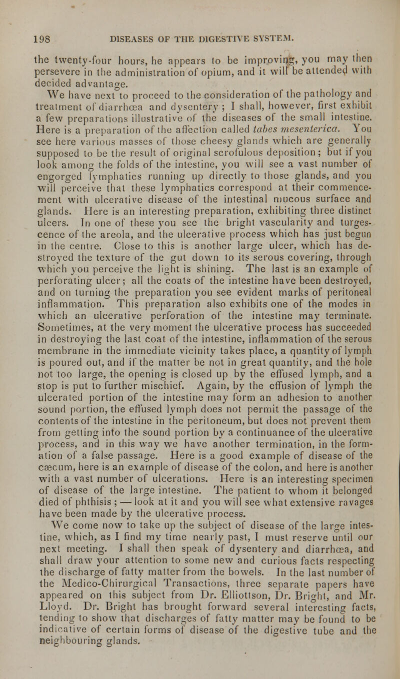 the twenty-four hours, he appears lo be improving, you may then persevere in the administration of opium, and it wilt be attended with decided advantage. We have next to proceed to the consideration of the pathology and treatment of diarrhcea and dysentery ; I shall, however, first exhibit a few preparations illustrative of the diseases of the small intestine. Here is a preparation of the affection called tabes mesenlerica. You see here various masses of those cheesy glands which are generally supposed to be the result of original scrofulous deposition; but if you look among the folds of the intestine, you will see a vast number of engorged lymphatics running up directly to those glands, and you will perceive that these lymphatics correspond at their commence- ment with ulcerative disease of the intestinal mucous surface and glands. Here is an interesting preparation, exhibiting three distinct ulcers. In one of these you see the bright vascularity and turges- cence of the areola, and the ulcerative process which has just begun in the centre. Close to this is another large ulcer, which has de- stroyed the texture of the gut down to its serous covering, through which you perceive the light is shining. The last is an example of perforating ulcer; all the coats of the intestine have been destroyed, and on turning the preparation you see evident marks of peritoneal inflammation. This preparation also exhibits one of the modes in which an ulcerative perforation of the intestine may terminate. Sometimes, at the very moment the ulcerative process has succeeded in destroying the last coat of the intestine, inflammation of the serous membrane in the immediate vicinity takes place, a quantity of lymph is poured out, and if the matter be not in great quantity, and the hole not too large, the opening is closed up by the effused lymph, and a slop is put to further mischief. Again, by the effusion of lymph the ulcerated portion of the intestine may form an adhesion to another sound portion, the effused lymph does not permit the passage of the contents of the intestine in the peritoneum, but does not prevent them from getting into the sound portion by a continuance of the ulcerative process, and in this way we have another termination, in the form- ation of a false passage. Here is a good example of disease of the cascum, here is an example of disease of the colon, and here is another with a vast number of ulcerations. Here is an interesting specimen of disease of the large intestine. The patient to whom it belonged died of phthisis ; — look at it and you will see what extensive ravages have been made by the ulcerative process. We come now to take up the subject of disease of the large intes- tine, which, as I find my time nearly past, I must reserve until our next meeting. I shall then speak of dysentery and diarrhcea, and shall draw your attention to some new and curious facts respecting the discharge of fatty matter from the bowels. In the last number of the Medico-Chirurgical Transactions, three separate papers have appeared on this subject from Dr. Elliottson, Dr. Bright, and Mr. Lloyd. Dr. Bright has brought forward several interesting facts, tending to show that discharges of fatty matter may be found to be indicative of certain forms of disease of the digestive tube and the neighbouring glands.