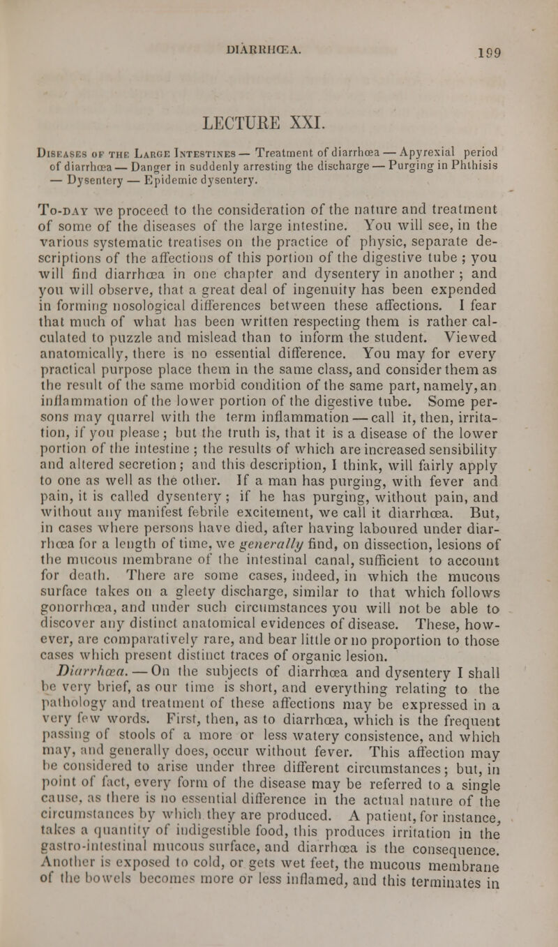 DIARKIKEA. iqq LECTURE XXI. Diseases of the Large Intestines — Treatment of diarrhoea — Apyrexial period of diarrhoea — Danger in suddenly arresting the discharge — Purging in Phthisis — Dysentery — Epidemic dysentery. To-day we proceed to the consideration of the nature and treatment of some of the diseases of the large intestine. You will see, in the various systematic treatises on the practice of physic, separate de- scriptions of the affections of this portion of the digestive tube ; you will find diarrhoea in one chapter and dysentery in another ; and you will observe, that a great deal of ingenuity has been expended in forming nosological differences between these affections. I fear that much of what has been written respecting them is rather cal- culated to puzzle and mislead than to inform the student. Viewed anatomically, there is no essential difference. You may for every practical purpose place them in the same class, and consider them as the result of the same morbid condition of the same part, namely, an inflammation of the lower portion of the digestive tube. Some per- sons may quarrel with the term inflammation — call it, then, irrita- tion, if you please ; but the truth is, that it is a disease of the lower portion of the intestine ; the results of which are increased sensibility and altered secretion; and this description, I think, will fairly apply to one as well as the other. If a man has purging, with fever and pain, it is called dysentery ; if he has purging, without pain, and without any manifest febrile excitement, we call it diarrhoea. But, in cases where persons have died, after having laboured under diar- rhoea for a length of time, we generally find, on dissection, lesions of the mucous membrane of the intestinal canal, sufficient to account for death. There are some cases, indeed, in which the mucous surface takes on a gleety discharge, similar to that which follows gonorrhoea, and under such circumstances you will not be able to discover any distinct anatomical evidences of disease. These, how- ever, are comparatively rare, and bear little or no proportion to those cases which present distinct traces of organic lesion. Diarrhoea. — On the subjects of diarrhoea and dysentery I shall be very brief, as our time is short, and everything relating to the pathology and treatment of these affections may be expressed in a very few words. First, then, as to diarrhoea, which is the frequent passing of stools of a more or less watery consistence, and which may, and generally does, occur without fever. This affection may be considered to arise under three different circumstances; but, in point of fact, every form of the disease may be referred to a single cause, as there is no essential difference in the actual nature of the circumstances by which they are produced. A patient, for instance, takes a quantity of indigestible food, this produces irritation in the gastro-intestinal mucous surface, and diarrhoea is the consequence. Another is exposed to cold, or gets wet feet, the mucous membrane of the bowels becomes more or less inflamed, and this terminates in