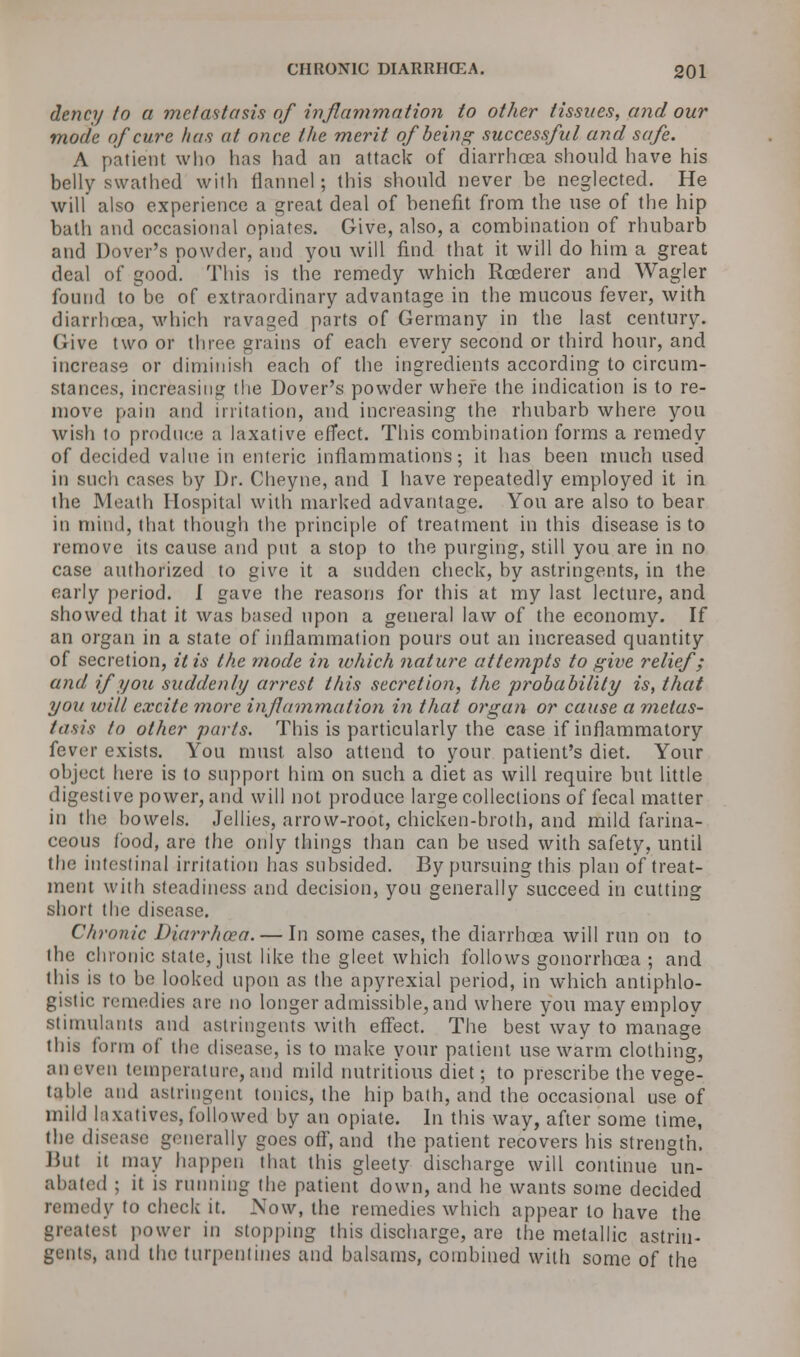 dency to a metastasis of inflammation to other tissues, and our mode of cure has at once the merit of being successful and safe. A patient who has had an attack of diarrhoea should have his belly swathed with flannel; this should never be neglected. He will also experience a great deal of benefit from the use of the hip bath and occasional opiates. Give, also, a combination of rhubarb and Dover's powder, and you will find that it will do him a great deal of good. This is the remedy which Reederer and Wagler found to be of extraordinary advantage in the mucous fever, with diarrhoea, which ravaged parts of Germany in the last century. Give two or three grains of each every second or third hour, and increase or diminish each of the ingredients according to circum- stances, increasing the Dover's powder where the indication is to re- move pain and irritation, and increasing the rhubarb where you wish to produce a laxative effect. This combination forms a remedy of decided value in enteric inflammations; it has been much used in such cases by Dr. Cheyne, and I have repeatedly employed it in the Meath Hospital with marked advantage. You are also to bear in mind, that though the principle of treatment in this disease is to remove its cause and put a stop to the purging, still you are in no case authorized to give it a sudden check, by astringents, in the early period. I gave the reasons for this at my last lecture, and showed that it was based upon a general law of the economy. If an organ in a state of inflammation pours out an increased quantity of secretion, it is the mode in ivhich nature attempts to give relief; and if you suddenly arrest this secretion, the probability is, that you will excite more inflammation in that organ or cause a metas- tasis to other parts. This is particularly the case if inflammatory fever exists. You must also attend to your patient's diet. Your object here is to support him on such a diet as will require but little digestive power, and will not produce large collections of fecal matter in the bowels. Jellies, arrow-root, chicken-broth, and mild farina- ceous food, are the only things than can be used with safety, until the intestinal irritation has subsided. By pursuing this plan of treat- ment with steadiness and decision, you generally succeed in cutting short the disease. Chronic Diarrhoea. — In some cases, the diarrhoea will run on to the chronic state, just like the gleet which follows gonorrhoea ; and this is to be looked upon as the apyrexial period, in which antiphlo- gistic remedies are no longer admissible, and where you may employ stimulants and astringents with effect. The bestway to manage this form of the disease, is to make your patient use warm clothing, aneven temperature,and mild nutritious diet; to prescribe the vege- table and astringent tonics, the hip bath, and the occasional use of mild laxatives, followed by an opiate. In this way, after some time, the disease generally goes off, and the patient recovers his strength. But it may happen that this gleety discharge will continue un- abated ; it is running the patient down, and he wants some decided remedy to check it. Sow, the remedies which appear to have the greatest power in stopping this discharge, are the metallic astrin- gents, and the turpentines and balsams, combined with some of the